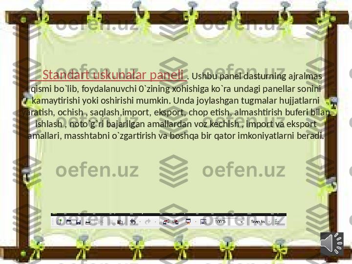      Standart uskunalar paneli  . Ushbu panel dasturning ajralmas 
qismi bo`lib, foydalanuvchi 0`zining xohishiga ko`ra undagi panellar sonini 
kamaytirishi yoki oshirishi mumkin. Unda joylashgan tugmalar hujjatlarni 
yaratish, ochish , saqlash,import, eksport, chop etish, almashtirish buferi bilan 
ishlash , noto`g`ri bajarilgan amallardan voz kechish , import va eksport 
amallari, masshtabni o`zgartirish va boshqa bir qator imkoniyatlarni beradi. 