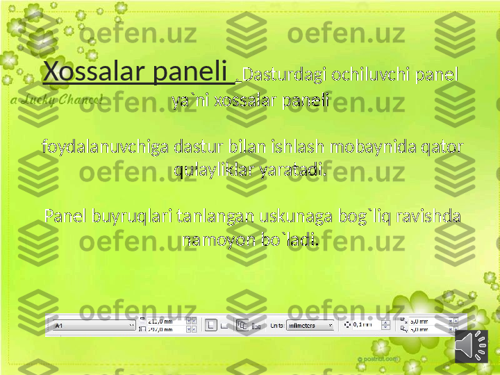 Xossalar paneli  .  Dasturdagi ochiluvchi panel 
ya`ni xossalar paneli
 foydalanuvchiga dastur bilan ishlash mobaynida qator 
qulayliklar yaratadi.
 Panel buyruqlari tanlangan uskunaga bog`liq ravishda 
namoyon bo`ladi. 