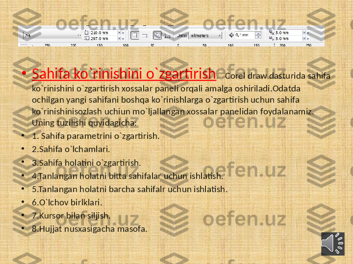 •
Sahifa ko`rinishini o`zgartirish .    Corel draw dasturida sahifa 
ko`rinishini o`zgartirish xossalar paneli orqali amalga oshiriladi.Odatda 
ochilgan yangi sahifani boshqa ko`rinishlarga o`zgartirish uchun sahifa 
ko`rinishinisozlash uchiun mo`ljallangan xossalar panelidan foydalanamiz. 
Uning tuzilishi quyidagicha:
•
1. Sahifa parametrini o`zgartirish.
•
2.Sahifa o`lchamlari.
•
3.Sahifa holatini o`zgartirish.
•
4.Tanlangan holatni bitta sahifalar uchun ishlatish.
•
5.Tanlangan holatni barcha sahifalr uchun ishlatish.
•
6.O`lchov birlklari.
•
7.Kursor bilan siljish.
•
8.Hujjat nusxasigacha masofa. 