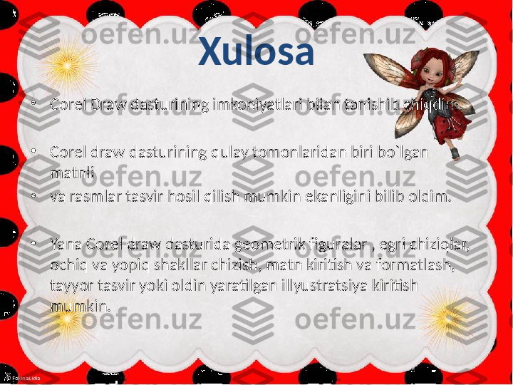 Xulosa
•
Corel Draw dasturining imkoniyatlari bilan tanishib chiqdim.
•
Corel draw dasturining qulay tomonlaridan biri bo`lgan   
matnli 
•
va rasmlar tasvir hosil qilish mumkin ekanligini bilib oldim.
•
Yana Corel draw dasturida geometrik figuralar , egri chiziqlar, 
ochiq va yopiq shakllar chizish, matn kiritish va formatlash, 
tayyor tasvir yoki oldin yaratilgan illyustratsiya kiritish 
mumkin. 