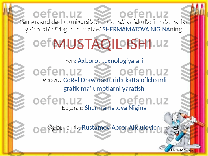 Samarqand davlat universiteti matematika fakulteti matematika 
yo`nalishi 101-guruh talabasi  SHERMAMATOVA NIGINA ning  
MUSTAQIL ISHI 
 
Fan :   Axborot texnologiyalari
Mavzu:   CoRel Draw dasturida katta o`lchamli 
grafik ma’lumotlarni yaratish
Bajardi:  Shermamatova Nigina
Qabul qildi : Rustamov Abror Aliqulovich 