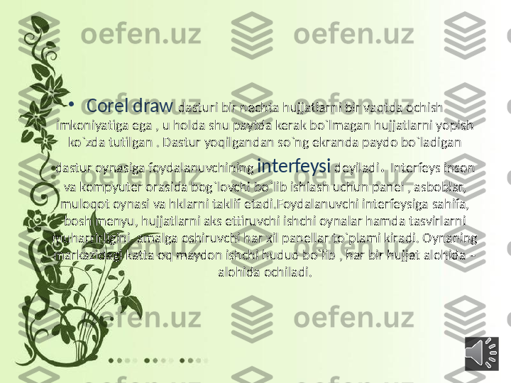 •
Corel draw  dasturi bir nechta hujjatlarni bir vaqtda ochish 
imkoniyatiga ega , u holda shu paytda kerak bo`lmagan hujjatlarni yopish 
ko`zda tutilgan . Dastur yoqilgandan so`ng ekranda paydo bo`ladigan 
dastur oynasiga foydalanuvchining  interfeysi   deyiladi .  Interfeys inson 
va kompyuter orasida bog`lovchi bo`lib ishlash uchun panel , asboblar, 
muloqot oynasi va hklarni taklif etadi.Foydalanuvchi interfeysiga sahifa, 
bosh menyu, hujjatlarni aks ettiruvchi ishchi oynalar hamda tasvirlarni 
muharrirligini  amalga oshiruvchi har xil panellar to`plami kiradi. Oynaning 
markazidagi katta oq maydon ishchi hudud bo`lib , har bir hujjat alohida –
alohida ochiladi. 