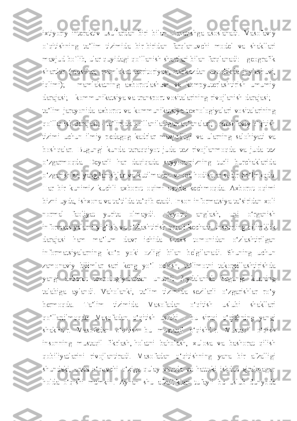 ixtiyoriy   interaktiv   usullardan   biri   bilan   o`rnatishga   asoslanadi.   Masofaviy
o`qitishning   ta’lim   tizimida   bir-biridan   farqlanuvchi   model   va   shakllari
mavjud bo`lib, ular quyidagi qo`llanish shartlari bilan farqlanadi: - geografik
shartlar   (masalan,   mamlakat   territoriyasi,   markazdan   uzoqlikda   joylashuvi ,
iqlimi);   -   mamlakatning   axborotlashuvi   va   kompyuterlashtirish   umumiy
darajasi; -  kommunikatsiya va transport  vositalarining  rivojlanish  darajasi; -
ta’lim   jarayonida   axborot   va   kommunikatsiya   texnologiyalari   vositalarining
qo`llanish darajasi; - ta’limda qo`llaniladigan an’analari; - masofaviy o`qitish
tizimi   uchun   ilmiy   pedagog   kadrlar   mavjudligi   va   ularning   salohiyati   va
boshqalar.   Bugungi   kunda   taraqqiyot   juda   tez   rivojlanmoqda   va   juda   tez
o‘zgarmoqda.   Deyarli   har   daqiqada   sayyoramizning   turli   burchaklarida
o‘zgarishlar, yangilanishlar va kutilmagan voqea-hodisalar sodir bo‘lmoqda.
Har   bir   kunimiz   kuchli   axborot   oqimi   ostida   kechmoqda.   Axborot   oqimi
bizni uyda, ishxona va ta’tilda ta’qib etadi. Inson informatsiya ta’siridan xoli
normal   faoliyat   yurita   olmaydi.   Hayotni   anglash,   uni   o‘rganish
informatsiyalarni yig‘ish va o‘zlashtirish orqali kechadi. Insonning bilimlilik
darajasi   ham   ma’lum   davr   ichida   shaxs   tomonidan   o‘zlashtirilgan
informatsiyalarning   ko‘p   yoki   ozligi   bilan   belgilanadi.   Shuning   uchun
zamonaviy   bilimlar   sari   keng   yo‘l   ochish,   ta’limotni   takomillashtirishda
yangi   axborot   texnologiyalardan   unumli   foydalanish   bugungi   kunning
talabiga   aylandi.   Vaholanki,   ta’lim   tizimida   sezilarli   o‘zgarishlar   ro‘y
bermoqda.   Ta’lim   tizimida   Masofadan   o‘qitish   uslubi   shakllari
qo‘llanilmoqda.   Masofadan   o‘qitish   uslubi   -   bu   sirtqi   o‘qishning   yangi
shaklidir.   Masofadan   o‘qitish   bu   mustaqil   o‘qishdir.   Mustaqil   o‘qish
insonning   mustaqil   fikrlash,   holatni   baholash ,   xulosa   va   bashorat   qilish
qobiliyatlarini   rivojlantiradi.   Masofadan   o‘qitishning   yana   bir   afzalligi
shundaki,   unda   o‘quvchi   o‘ziga   qulay   vaqtda   va   hattoki   ishdan   ajralmagan
holda   o‘qishi   mumkin.   Aynan   shu   afzalliklari   tufayli   bu   uslub   dunyoda 