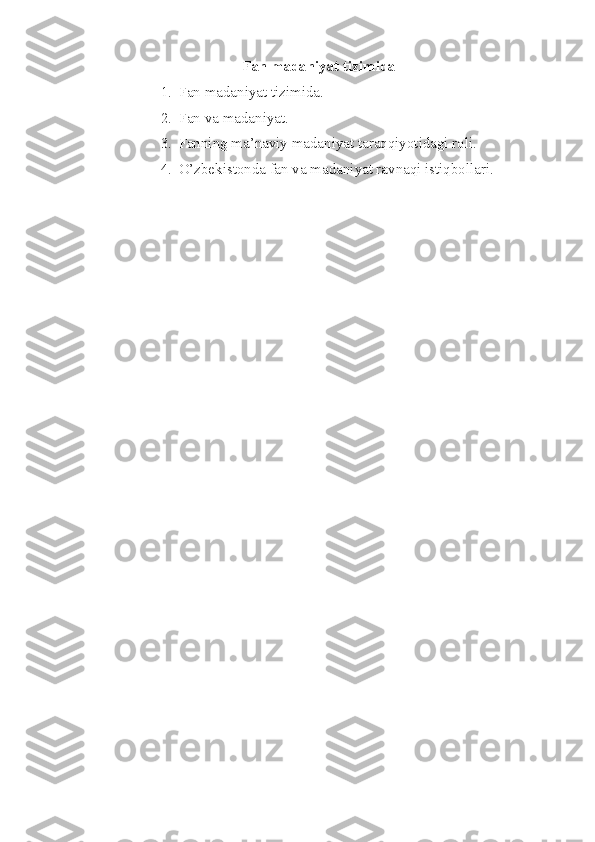 Fan madaniyat tizimida
1. Fan madaniyat tizimida. 
2. Fan va madaniyat. 
3. Fanning ma’naviy madaniyat taraqqiyotidagi roli. 
4. O’zbekistonda fan va madaniyat ravnaqi istiqbollari. 