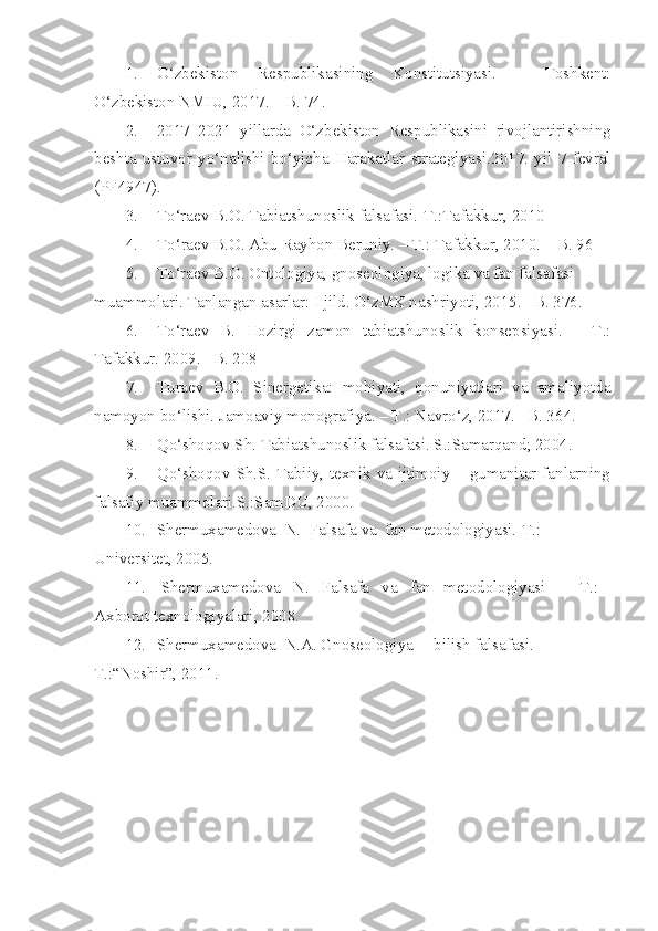 1. O‘zbekiston   Respublikasining   Konstitutsiyasi.   –   Toshkent:
O‘zbekiston NMIU, 2017. – B. 74.
2. 2017 – 2021   yillarda   O‘zbekiston   Respublikasini   rivojlantirishning
beshta   ustuvor   yo‘nalishi   bo‘yicha   Harakatlar   strategiyasi .2017.   yil   7   fevral
(PF4947) .
3. To‘raev B.O. Tabiatshunoslik falsafasi.-T.:Tafakkur, 2010
4. T o‘ raev B.O. Abu Rayhon Beruniy. – T.: Tafakkur, 2010. – B. 96
5. To‘raev B.O. Ontologiya, gnoseologiya, logika va fan falsafasi 
muammolari. Tanlangan asarlar: I jild. O‘zMK nashriyoti, 2015. –B. 376.
6. To‘raev   B.   Hozirgi   zamon   tabiatshunoslik   konsepsiyasi.   –   T.:
Tafakkur. 2009. –B. 208
7. Turaev   B.O.   Sinergetika:   mohiyati,   qonuniyatlari   va   amaliyotda
namoyon bo‘lishi. Jamoaviy monografiya. – T.: Navro‘z, 2017. –B. 36 4 .
8. Qo‘shoqov Sh. Tabiatshunoslik falsafasi. S.:Samarqand; 2004.
9. Qo‘shoqov Sh.S. Tabiiy, texnik va ijtimoiy – gumanitar fanlarning
falsafiy muammolari.S.:SamDU, 2000.
10. Shermuxamedova  N.  Falsafa va  fan metodologiyasi.-T.: 
Universitet,  2005.
11.   Shermuxamedova   N.   Falsafa   va   fan   metodologiyasi    –   T.:   
Axborot texnologiyalari, 2008.
12. Shermuxamedova  N.A. Gnoseologiya –  bilish falsafasi. -
T.:“Noshir”,   2011. 