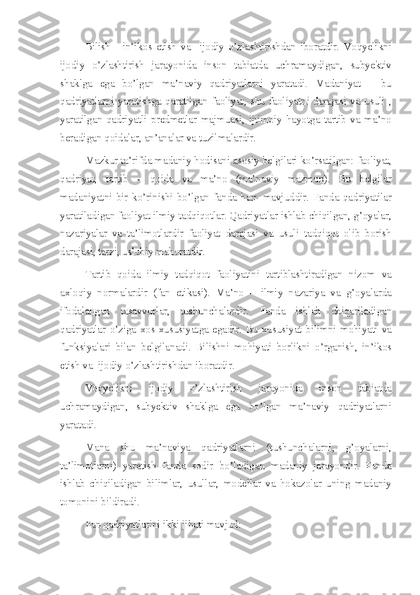 Bilish   -   in’ikos   etish   va     ijodiy   o’zlashtirishdan   iboratdir.   Voqyelikni
ijodiy   o’zlashtirish   jarayonida   inson   tabiatda   uchramaydigan,   subyektiv
shaklga   ega   bo’lgan   ma’naviy   qadriyatlarni   yaratadi.   Madaniyat   –   bu
qadriyatlarni   yaratishga   qaratilgan   faoliyat,   shu   faoliyatni   darajasi   va   usuli   ,
yaratilgan   qadriyatli   predmetlar   majmuasi,   ijtimoiy   hayotga   tartib   va   ma’no
beradigan qoidalar, an’analar va tuzilmalardir.
Mazkur ta’rifda madaniy hodisani asosiy belgilari ko’rsatilgan: faoliyat,
qadriyat,   tartib   –   qoida   va   ma’no   (ma’naviy   mazmun).   Bu   belgilar
madaniyatni   bir   ko’rinishi   bo’lgan   fanda   ham   mavjuddir.   Fanda   qadriyatilar
yaratiladigan faoliyat ilmiy tadqiqotlar. Qadriyatlar ishlab chiqilgan, g’oyalar,
nazariyalar   va   ta’limotlardir   faoliyat   darajasi   va   usuli   tadqiqot   olib   borish
darajasi, tarzi, uslubiy mahoratdir.
Tartib   qoida   ilmiy   tadqiqot   faoliyatini   tartiblashtiradigan   nizom   va
axloqiy   normalardir   (fan   etikasi).   Ma’no   –   ilmiy   nazariya   va   g’oyalarda
ifodalangan   tasavvurlar,   tushunchalardir.   Fanda   ishlab   chiqariladigan
qadriyatlar   o’ziga   xos   xususiyatga   egadir.   Bu   xususiyat   bilimni   mohiyati   va
funksiyalari   bilan   belgilanadi.   Bilishni   mohiyati   borlikni   o’rganish,   in’ikos
etish va  ijodiy o’zlashtirishdan iboratdir. 
Voqyelikni   ijodiy   o’zlashtirish   jarayonida   inson   tabiatda
uchramaydigan,   subyektiv   shaklga   ega   bo’lgan   ma’naviy   qadriyatlarni
yaratadi.
Mana   shu   ma’naviya   qadriyatlarni   (tushunchalarni,   g’oyalarni,
ta’limotlarni)   yaratish   fanda   sodir   bo’ladigan   madaniy   jarayondir.   Fanda
ishlab   chiqiladigan   bilimlar,   usullar,   modellar   va   hokazolar   uning   madaniy
tomonini bildiradi.
Fan qadriyatlarini ikki jihati mavjud: 