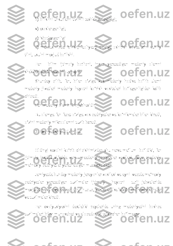 b) bilishni unsurlarni tizimli tashkil etilganligi;
v) asoslanganligi;
g) isbotlanganligi
d)   maxsus   ifoda     qilish,   faoliyatni   amalga   oshirish   vositalarini   sun’iy
tilni, usulni mavjud bo’lishi.
Fan     bilim   ijtimoiy   borliqni,   inson   yaratadigan   madaniy   olamni
shakllanishida katta rol uynaydi.
Shunday   qilib,   fan,   bilan   o’ziga   xos   madaniy   hodisa   bo’lib   ularni
madaniy   jixatlari   madaniy   hayotni   ko’rish   vositalari   bo’laganligidan   kelib
chiqadi.
Fan madaniy olamni bir jabhasidir.
Bu olamga fan faqat o’ziga xos qadriyatlar va ko’nikmalar bilan kiradi,
o’zini madaniy mikroolamni tuzib beradi.
2 .Fan madaniyat tizimida
Oldingi   savolni  ko’rib  chiqishimizdan  shu  narsa  ma’lum     bo’ldiki,  fan
ijtimoiy   institut   sifatida   xam     maadaniy   jarayonlar   xosilasi   ,   xam   madaniy
ma’naviy qadriyatlar yaratiladigan muassasa ekan.
Jamiyatda bunday madaniy jarayonlar xosilasi va ayni  vaqtda ma’naviy
qadriyatlar   yaratadigan   tuzilmalar   ijtimoiy     hayotni     turli   jabxalarida
mavjuddir. Bularga asosan din,  huquq, san’at afalsafa kabi ma’naviy sohalar
va tuzilmalar kiradi.
Fan   evolyusiyasini   dastlabki   paytlarida   uning   madaniyatini   boshqa
tuzilmalari bilan munosabati va aloqadorligi ta’sirchan bo’lmagan. 