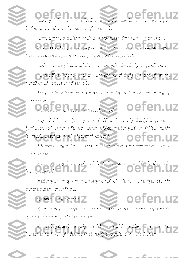 Nazariy   bilim   tizimi   sifatidla   fan   antiq   davrda   ancha   rivojlangan
bo’lsada, u amaliyot bilan kam bog’langan edi.
Jamiyat miqyosida fanni ma’naviy hayotdagi o’rni salmoqli emas edi.
O’rta   asrda   fang   e’tibor   jaiyat,   davlat   tomonidan   birmuncha   kuchaydi.
Turli akademiyalar, universitetlar, o’quv yurtlar paydo bo’ldi.
Lekin ma’naviy hayotda hukmdor mavqyeini din, diniy ong egallagan.
Fan  va  filosofiya  predmetlari  va  muammolari  diniy  ong  tamoyillari  va
paradigmasiga buysundirilgan edi.
Yangi   dafrida   fanni   mohiyati   va   kuchini   faylasuflar   va   olimlar   anglay
boshladilar.
Fan falsafaga katta ta’sir ko’rsata boshladi.
Keyinchalik   fan   ijtimoiy   ong   shakllarini   nazariy   darajalariga   xam,
jumladan,   axloqshunoslik,   san’atshunoslikka,   madaniyatshunoslikka     ta’sir
ko’rsatib, ularni ilmiy salohiyatlarini ko’tardi.
XX asrda bergan fan – texnika inqilobi madaniyatni barcha jabhalariga
ta’sir ko’rsatadi.
Fanni   ijtimoiy   hayotdagi   roli   ko’tarilib   ketdi.   Fan   ishlab   chiqarish
kuchiga aylandi.
Madaniyatni   mag’zini   ma’naviylik   tashkil   qiladi.   Ma’naviyat   esa   bir
qancha qatlamlardan iborat.
a) nazariy ong qatlami:
b)   ma’naviy   qadriyatlarni   ishlab   chiqarish   va   ulardan   foydalanish
qoidalari udumlari, an’anlari, qatlami.
v)   qadriyatlarni   amaliy   ishlab   chiqarish   qatlami   fan   san’at
hunarmandchilik, loyixalashtirish (dizayn) konstruktorlik va boshqalar. 