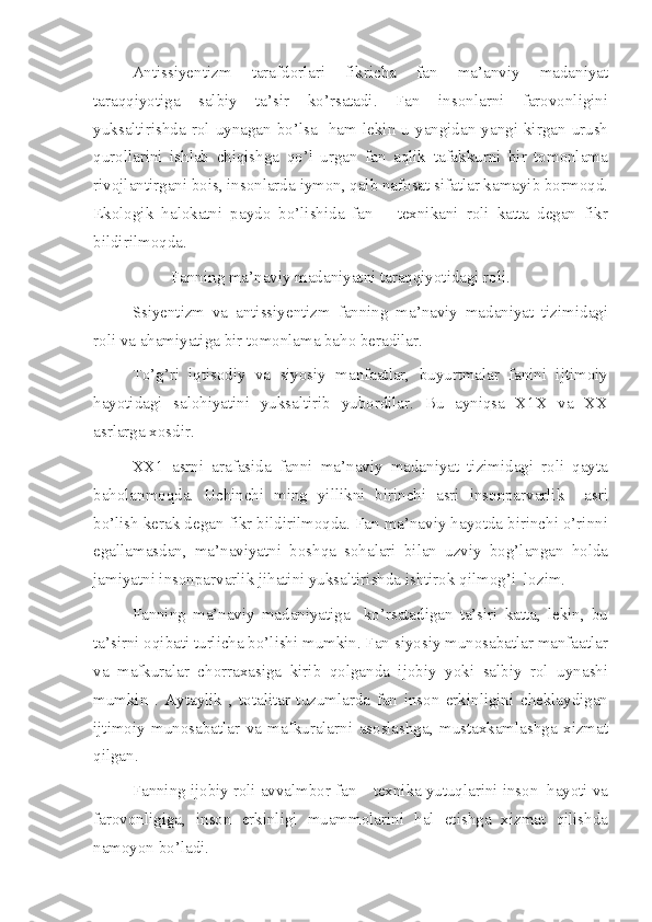 Antissiyentizm   tarafdorlari   fikricha   fan   ma’anviy   madaniyat
taraqqiyotiga   salbiy   ta’sir   ko’rsatadi.   Fan   insonlarni   farovonligini
yuksaltirishda   rol   uynagan  bo’lsa     ham   lekin  u   yangidan   yangi   kirgan  urush
qurollarini   ishlab   chiqishga   qo’l   urgan   fan   aqlik   tafakkurni   bir   tomonlama
rivojlantirgani bois, insonlarda iymon, qalb nafosat sifatlar kamayib bormoqd.
Ekologik   halokatni   paydo   bo’lishida   fan   –   texnikani   roli   katta   degan   fikr
bildirilmoqda.
Fanning ma’naviy madaniyatni taraqqiyotidagi roli.
Ssiyentizm   va   antissiyentizm   fanning   ma’naviy   madaniyat   tizimidagi
roli va ahamiyatiga bir tomonlama baho beradilar.
To’g’ri   iqtisodiy   va   siyosiy   manfaatlar,   buyurtmalar   fanini   ijtimoiy
hayotidagi   salohiyatini   yuksaltirib   yubordilar.   Bu   ayniqsa   X1X   va   XX
asrlarga xosdir.
XX1   asrni   arafasida   fanni   ma’naviy   madaniyat   tizimidagi   roli   qayta
baholanmoqda.   Uchinchi   ming   yillikni   birinchi   asri   insonparvarlik     asri
bo’lish kerak degan fikr bildirilmoqda. Fan ma’naviy hayotda birinchi o’rinni
egallamasdan,   ma’naviyatni   boshqa   sohalari   bilan   uzviy   bog’langan   holda
jamiyatni insonparvarlik jihatini yuksaltirishda ishtirok qilmog’i  lozim.
Fanning   ma’naviy   madaniyatiga     ko’rsatadigan   ta’siri   katta,   lekin,   bu
ta’sirni oqibati turlicha bo’lishi mumkin. Fan siyosiy munosabatlar manfaatlar
va   mafkuralar   chorraxasiga   kirib   qolganda   ijobiy   yoki   salbiy   rol   uynashi
mumkin   .   Aytaylik   ,   totalitar   tuzumlarda   fan   inson   erkinligini   cheklaydigan
ijtimoiy   munosabatlar   va   mafkuralarni   asoslashga,   mustaxkamlashga   xizmat
qilgan.
Fanning ijobiy roli avvalmbor fan – texnika yutuqlarini inson  hayoti va
farovonligiga,   inson   erkinligi   muammolarini   hal   etishga   xizmat   qilishda
namoyon bo’ladi. 