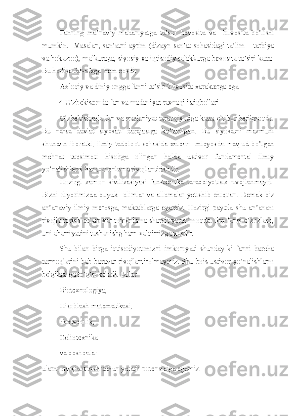 Fanning   ma’naviy   madaniyatga   ta’siri   bevosita   va     bilvosita   bo’lishi
mumkin.   Masalan, san’atni ayrim (dizayn san’at sohasidagi ta’lim – tarbiya
va hokazoo), mafkuraga, siyosiy va iqtisodiy tafakkurga bevosita ta’siri katta.
Bu hodisa falsafaga  ham xosdir.
Axloqiy va diniy ongga fanni ta’siri bilvosita xarakterga ega.
4.O’zbekistonda fan va madaniyat ravnaqi istiqbollari 
O’zbekistonda fan va madaniyat taraqqiyotiga katta e’tibor berilmoqda.
Bu   narsa   davlat   siyosati   darajasiga   ko’tarilgan.   Bu   siyosatni   mazmuni
shundan   iboratki,   ilmiy   tadqiqot   sohasida   xalqaro   miqyosda   mavjud   bo’lgan
mehnat   taqsimoti   hisobga   olingan   holda   ustivor   fundamental   ilmiy
yo’nalishlarni har tomonlama rivojlantirishdir.
Hozirgi   zamon   sivilizasiyasi   fan-texnika   taraqqiyotisiz   rivojlanmaydi.
Bizni  diyorimizda   buyuk     olimlar  va  allomalar  yetishib   chiqqan.  Demak  biz
an’anaviy   ilmiy   merosga,   maktablarga   egamiz.   Hozirgi   paytda   shu   an’anani
rivojlantirish uchun xar tomonlama sharoit yaratilmoqda. Ilm-fanni e’zozlash,
uni ahamiyatini tushunishg ham xalqimizga xosdir.
Shu   bilan   birga   iqtisodiyotimizni   imkoniyati   shunday-ki   fanni   barcha
tarmoqlarini bab-baravar rivojlantirolmaymiz. Shu bois ustivor yo’nalishlarni
belgilashga to’g’ri keladi. Bular
Biotexnologiya,
Hisoblash matematikasi,
Paxtachilik,
Geliotexnika
va boshqalar
ularni rivojlantirish uchun yetarli potensialga egamiz. 