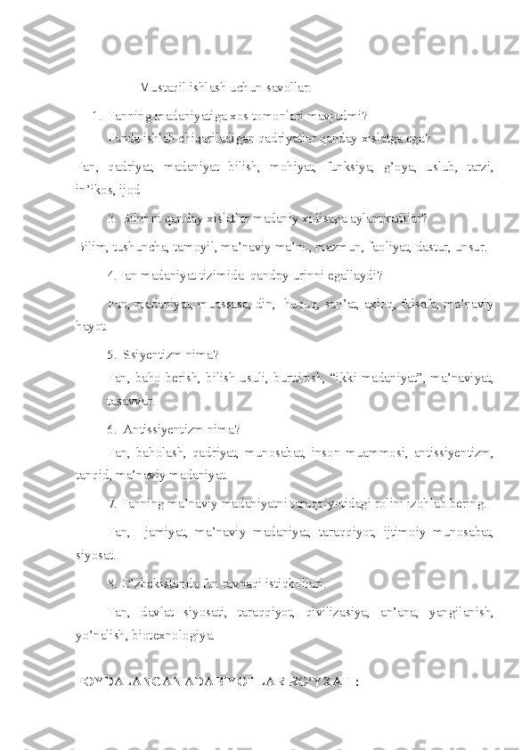 Mustaqil ishlash uchun savollar:
1. Fanning madaniyatiga xos tomonlari mavjudmi?
Fanda ishlab chiqariladigan qadriyatlar qanday xislatga ega?
Fan,   qadriyat,   madaniyat   bilish,   mohiyat,   funksiya,   g’oya,   uslub,   tarzi,
in’ikos, ijod
3. Bilimni qanday xislatlar madaniy xidisaga aylantiradilar?
Bilim, tushuncha, tamoyil, ma’naviy ma’no, mazmun, faoliyat, dastur, unsur.
4.Fan madaniyat tizimida  qandpy urinni egallaydi?
Fan, madaniyat, muassasa, din,   huquq, san’at, axloq, falsafa, ma’naviy
hayot.
5. Ssiyentizm nima?
Fan, baho berish, bilish usuli, burttirish, “ikki madaniyat”, ma’naviyat,
tasavvur.
6. Antissiyentizm nima?
Fan,   baholash,   qadriyat,   munosabat,   inson   muammosi,   antissiyentizm,
tanqid, ma’naviy madaniyat.
7. Fanning ma’naviy madaniyatni taraqqiyotidagi rolini izohlab bering.
Fan,     jamiyat,   ma’naviy   madaniyat,   taraqqiyot,   ijtimoiy   munosabat,
siyosat.
8. O’zbekistonda fan ravnaqi istiqbollari.
Fan,   davlat   siyosati,   taraqqiyot,   qivilizasiya,   an’ana,   yangilanish,
yo’nalish, biotexnologiya.
FOYDALANGAN ADABIYOTLAR  RO‘YXATI : 