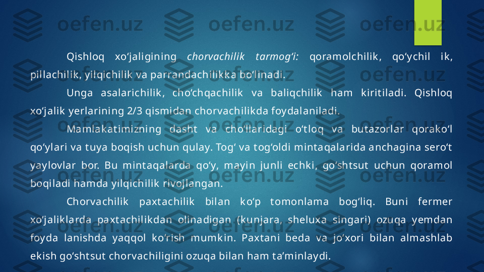 Qishl oq  xo‘jal igining  chorvachilik   t armog‘i:   qoramolchil ik ,  qo‘y chil  i k , 
pil lachil ik , y ilqi chilik  v a parrandachi lik k a bo‘l inadi. 
Unga  asalarichilik ,  cho‘chqachilik   v a  baliqchilik   ham  k irit iladi.  Qishloq 
xo‘j alik  y erlarining 2/3 qismidan chorv achilik da foy dal aniladi . 
Mamlak at imizni ng  dasht   v a  cho‘llaridagi   o‘t loq  v a  but azorlar  qorak o‘l  
qo‘y lari v a t uy a boqish uchun qulay. Tog‘ v a t og‘oldi mint aqalari da anchagina sero‘t  
y ay lov lar  bor.  Bu  mint aqalarda  qo‘y,  may in  junl i  echk i ,  go‘sht sut   uchun  qoramol  
boqiladi hamda y ilqichilik  riv ojlangan.
Chorv achi lik   paxt achilik   bilan  k o‘p  t omonlama  bog‘liq.  Buni   fermer 
xo‘j alik larda  paxt achilik dan  olinadigan  (k unj ara,  sheluxa  si ngari )  ozuqa  y emdan 
foy da  lanishda  y aqqol  k o‘rish  mumk in.  Paxt ani  beda  v a  jo‘xori  bi lan  almashlab 
ek i sh go‘sht sut  chorv achili gini ozuqa bi lan ham t a’mi nlay di.   