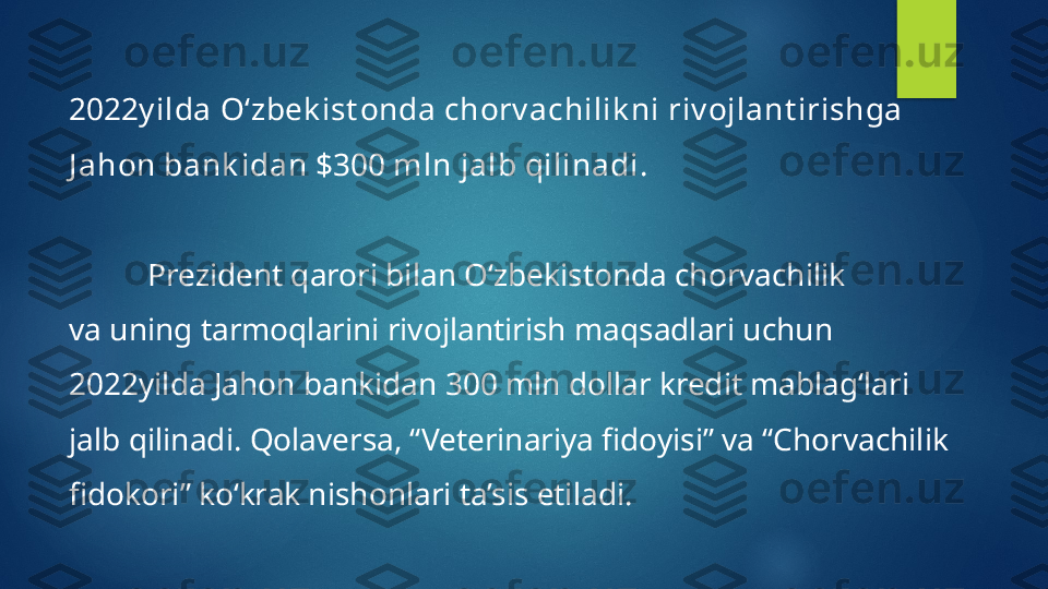 2022y ilda O‘zbek ist onda chorv achilik ni riv ojlant irishga 
J ahon bank idan $300 mln jalb qilinadi .
Prezident qarori bilan O‘zbekistonda chorvachilik 
va uning tarmoqlarini rivojlantirish maqsadlari uchun 
2022yilda Jahon bankidan 300 mln dollar kredit mablag‘lari 
jalb qilinadi. Qolaversa, “Veterinariya fidoyisi” va “Chorvachilik 
fidokori” ko‘krak nishonlari ta’sis etiladi.   