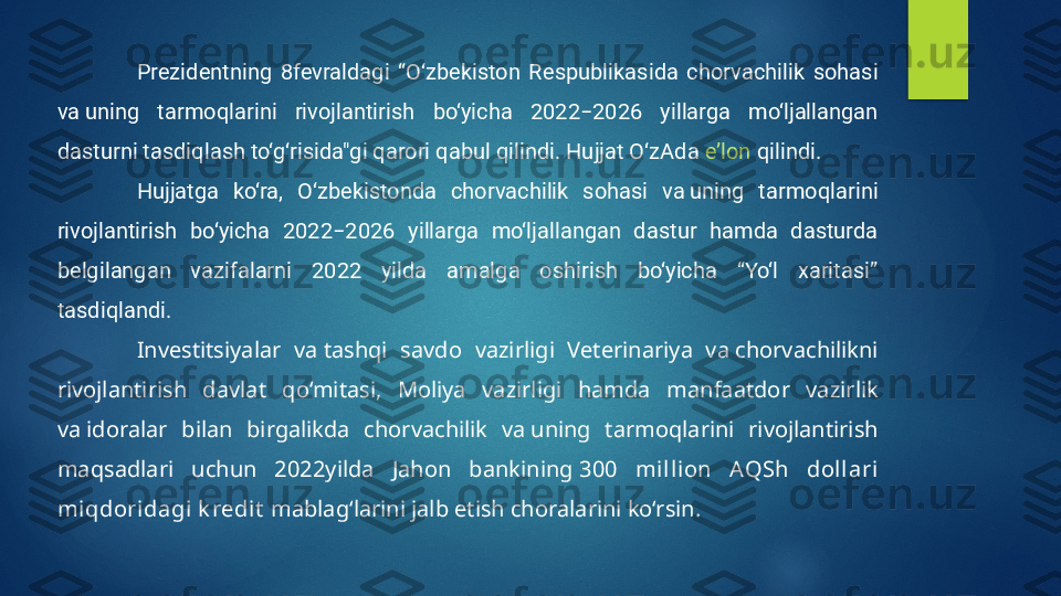 Prezidentning  8fevraldagi  “O‘zbekiston  Respublikasida  chorvachilik  sohasi 
va uning  tarmoqlarini  rivojlantirish  bo‘yicha  2022−2026  yillarga  mo‘ljallangan 
dasturni tasdiqlash to‘g‘risida"gi qarori qabul qilindi. Hujjat O‘zAda  e’lon  qilindi.
Hujjatga  ko‘ra,  O‘zbekistonda  chorvachilik  sohasi  va uning  tarmoqlarini 
rivojlantirish  bo‘yicha  2022−2026  yillarga  mo‘ljallangan  dastur  hamda  dasturda 
belgilangan  vazifalarni  2022  yilda  amalga  oshirish  bo‘yicha  “Yo‘l  xaritasi” 
tasdiqlandi.
Investitsiyalar  va tashqi  savdo  vazirligi  Veterinariya  va chorvachilikni 
rivojlantirish  davlat  qo‘mitasi,  Moliya  vazirligi  hamda  manfaatdor  vazirlik 
va idoralar  bilan  birgalikda  chorvachilik  va uning  tarmoqlarini  rivojlantirish 
maqsadlari  uchun  2022yilda  Jahon  bankining  300  mill ion  AQSh  dol lari 
miqdoridagi k redit  mablag‘larini jalb etish choralarini ko‘rsin.   