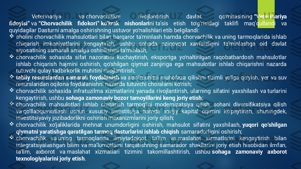 Veterinariya  va chorvachilikni  rivojlantirish  davlat  qo‘mitasining  “Veterinariya 
fidoyisi”  va  “Chorvachilik  fidokori”   ko‘krak  nishonlari ni   ta’sis  etish  to‘g‘risidagi  taklif i  maq’qullandi  va 
q uyidagilar Dasturni amalga oshirishning ustuvor yo‘nalishlari etib belgilandi:

aholini  chorvachilik  mahsulotlari  bilan  barqaror  ta’minlash  hamda  chorvachilik  va uning  tarmoqlarida  ishlab 
chiqarish  imkoniyatlarini  kengaytirish,  ushbu  sohada  oziqovqat  xavfsizligini  ta’minlashga  oid  davlat 
siyosatining samarali amalga oshirilishini ta’minlash;

chorvachilik  sohasida  sifat  nazoratini  kuchaytirish,  eksportga  yo‘naltirilgan  raqobatbardosh  mahsulotlar 
ishlab  chiqarish  hajmini  oshirish,  qo‘shilgan  qiymat  zanjiriga  ega  mahsulotlar  ishlab  chiqarishni  nazarda 
tutuvchi qulay tadbirkorlik muhitini rivojlantirish;

tabiiy  resurslardan  samarali  foydalanish  va atrofmuhitni  muhofaza  qilishni  tizimli  yo‘lga  qo‘yish,  yer  va suv 
resurslaridan oqilona foydalanishni nazarda tutuvchi choralarni ko‘rish;

chorvachilik  sohasida  infratuzilma  xizmatlarini  yanada  rivojlantirish,  ularning  sifatini  yaxshilash  va turlarini 
kengaytirish, ushbu  sohaga zamonaviy bozor tamoyillarini keng joriy etish ;

chorvachilik  mahsulotlari  ishlab  chiqarish  tarmog‘ini  modernizatsiya  qilish,  sohani  diversifikatsiya  qilish 
va qo‘llabquvvatlash  uchun  xususiy  investitsiya  hamda  xorijiy  kapital  oqimini  ko‘paytirish,  shuningdek, 
investitsiyaviy jozibadorlikni oshirish mexanizmlarini joriy qilish;

chorvachilik  xo‘jaliklarida  mehnat  unumdorligini  oshirish,  mahsulot  sifatini  yaxshilash,  yuqori  qo‘shilgan 
qiymatni yaratishga qaratilgan tarmoq dasturlarini ishlab chiqish  samaradorligini oshirish;

chorvachilik  va uning  tarmoqlarida  ilmiytadqiqot,  ta’lim  va maslahat  xizmatlarini  kengaytirish  bilan 
integratsiyalashgan  bilim  va ma’lumotlarni  tarqatishning  samarador  shakllarini  joriy  etish  hisobidan  ilmfan, 
ta’lim,  axborot  va maslahat  xizmatlari  tizimini  takomillashtirish,  ushbu  sohaga  zamonaviy  axborot 
texnologiyalarini joriy etish .   