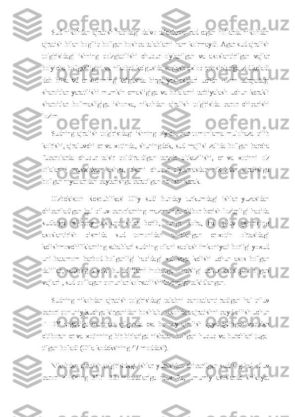 Sud nikohdan  ajratish  haqidagi  da'vo  talablarini  rad etgan  hollarda nikohdan
ajratish bilan bog'liq bo'lgan boshqa talablarni ham ko'rmaydi. Agar sud ajralish
to'g'risidagi   ishning   qo'zg'atilishi   chuqur   o'ylanilgan   va   asoslantirilgan   vajlar
bo'yicha bo'lganligini va nikohni kelgusida saqlash axloq prinsiplariga zid keladi
deb   bilsa   va   er-xotinning   kelgusida   birga   yashashlari   uchun   lozim   darajadagi
sharoitlar   yaratilishi   mumkin   emasligiga   va   bolalarni   tarbiyalash   uchun   kerakli
sharoitlar   bo'lmasligiga   ishonsa,   nikohdan   ajralish   to'g'risida   qaror   chiqarishi
lozim.
Sudning   ajralish   to'g'risidagi   ishning   o'ylab,   har   tomonlama   mulohaza   qilib
ko'rishi,   ajraluvchi   er   va   xotinda,   shuningdek,   sud   majlisi   zalida   bo'lgan   barcha
fuqarolarda   chuqur   ta'sir   qoldira-digan   tarzda   o'tkazilishi,   er   va   xotinni   o'z
oilalarini   mustahkam-lashga,   ularni   chuqur   o'ylamasdan   nikohdan   ajralishga
bo'lgan niyatlaridan qaytarishga qaratilgan bo'lishi kerak.
O'zbekiston   Respublikasi   Oliy   sudi   bunday   turkumdagi   ishlar   yuzasidan
chiqariladigan   hal   qiluv   qarorlarning   mazmuniga   e'tibor   berish   lozimligi   haqida
sudlarga   rahbariy   tushuntirishlar   berib,   bunga   ko'ra,   hal   qiluv   qarorining
asoslantirish   qismida   sud   tomonidan   aniqlangan   er-xotin   o'rtasidagi
kelishmovchiliklarning sabablari sudning oilani saqlash imkoniyati borligi yoxud
uni   batamom   barbod   bo'lganligi   haqidagi   xulosaga   kelishi   uchun   asos   bo'lgan
dalillar,   sudning   u   yoki   bu   dalillarni   inobatga   olmasligi   uchun   asos   qilib   o]gan
vajlari 1
, sud qo'llagan qonunlar ko'rsatilishi lozimligi ta'kidlangan.
Sudning   nikohdan   ajratish   to'g'risidagi   talabni   qanoatlanti-radigan   hal   qiluv
qarori qonuniy kuchga kirganidan boshlab, ni kohdan ajratishni qayd qilish uchun
FHDY   organiga   murojaat   qilganda   esa   bunday   ajralish   qayd   qilingan   vaqtdan
e'tiboran  er   va  xotinning  bir-birlariga  nisbatan  bo'lgan   huquq  va  burchlari  tuga-
tilgan bo'ladi (Oila kodeksining 47-moddasi).
Nikohdan ajratish to'g'risidagi  ishlar  yuzasidan chiqarilgan sudning hal  qiluv
qarori   FPKning   310—323-moddalariga   muvofiq,   umumiy   asoslarda   shikoyat 