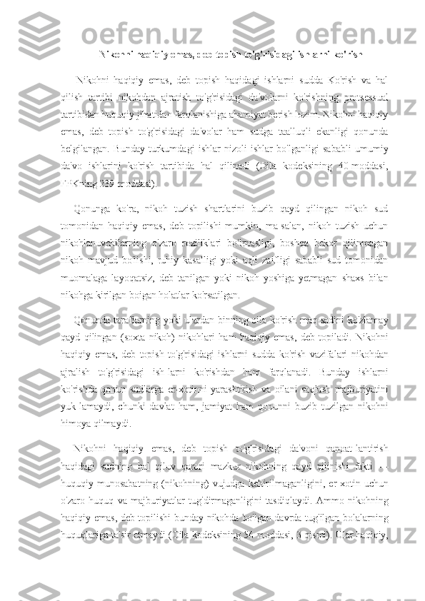 Nikohni haqiqiy emas, deb topish to'g'risidagi ishlarni ko'rish
  Nikohni   haqiqiy   emas,   deb   topish   haqidagi   ishlarni   sudda   Ko'rish   va   hal
qilish   tartibi   nikohdan   ajratish   to'g'risidagi   da'volarni     ko'rishning   protsessual
tartibidan huquqiy jihatidan farqlanishiga ahamiyat berish lozim. Nikohni haqiqiy
emas,   deb   topish   to'g'ri sidagi   da'volar   ham   sudga   taalluqli   ekanligi   qonunda
belgilangan.   Bunday   turkumdagi   ishlar   nizoli   ishlar   bo'lganligi   sababli   umu miy
da'vo   ishlarini   ko'rish   tartibida   hal   qilinadi   (Oila   kodeksining   40-moddasi,
FPKning 239-moddasi).
Qonunga   ko'ra,   nikoh   tuzish   shartlarini   buzib   qayd   qilingan   nikoh   sud
tomonidan   haqiqiy   emas,   deb   topilishi   mumkin,   ma-salan,   nikoh   tuzish   uchun
nikohlanuvchilarning   o'zaro   roziliklari   bo'lrnasligi,   boshqa   bekor   qilinmagan
nikoh   mavjud   bo'lishi,   ruhiy   kasalligi   yoki   aqli   zaifligi   sababli   sud   tomonidan
muomalaga   layoqatsiz,   deb   tanilgan   yoki   nikoh   yoshiga   yetmagan   shaxs   bilan
nikohga kirilgan boigan holatlar ko'rsatilgan.
Qonunda   taraflarning   yoki   ulardan   binning   oila   ko ' rish   maq - sadini   ko ' zlamay
qayd   qilingan   ( soxta   nikoh )   nikohlari   ham   haqiqiy   emas ,   deb   topiladi .   Nikohni
haqiqiy   emas ,   deb   topish   to ' g ' risidagi   ishlarni   sudda   ko ' rish   vazifalari   nikohdan
ajralish   to ' g ' risidagi   ish - larni   ko ' rishdan   ham   farqlanadi .   Bunday   ishlarni
ko ' rishda   qonun   sudlarga   er - xotinni   yarashtirish   va   oilani   saqlash   majburiyatini
yuk - lamaydi ,   chunki   davlat   ham ,   jamiyat   ham   qonunni   buzib   tuzilgan   nikohni
himoya   qilmaydi .
Nikohni   haqiqiy   emas ,   deb   topish   to ' g ' risidagi   da ' voni   qanoat - lantirish
haqidagi   sudning   hal   qiluv   qarori   mazkur   nikohning   qayd   qilinishi   fakti   —
huquqiy   munosabatning   ( nikohning )   vujudga   keltirilmaganligini ,   er - xotin   uchun
o ' zaro   huquq   va   majburiyatlar   tug ' dirmaganligini   tasdiqlaydi .   Ammo   nikohning
haqiqiy   emas ,   deb   topilishi   bunday   nikohda   bo ' lgan   davrda   tug ' ilgan   bolalarning
huquqlariga   ta ' sir   etmaydi  ( Oila   kodeksining  56- moddasi , 3- qismi ).  Ular haqiqiy, 