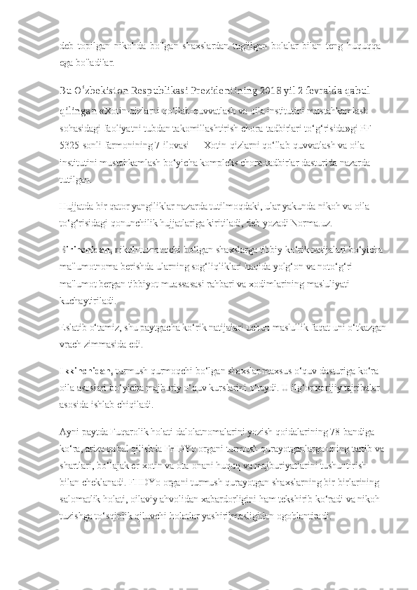 deb   topilgan   nikohda   bo'lgan   shaxslardan   tug'ilgan   bolalar   bilan   teng   huquqqa
ega bo'ladilar.
Bu O‘zbekiston Respublikasi Prezidentining 2018 yil 2 fevralda qabul 
qilingan  «Xotin-qizlarni qo‘llab-quvvatlash va oila institutini mustahkamlash 
sohasidagi faoliyatni tubdan takomillashtirish chora-tadbirlari to‘g‘risida»gi PF–
5325-sonli   farmoni ning 7-ilovasi — Xotin-qizlarni qo‘llab-quvvatlash va oila 
institutini mustahkamlash bo‘yicha kompleks chora-tadbirlar dasturida nazarda 
tutilgan.
Hujjatda bir qator yangiliklar nazarda tutilmoqdaki, ular yakunda nikoh va oila 
to‘g‘risidagi qonunchilik   hujjatlariga kiritiladi, deb   yozadi   Norma.uz.
Birinchidan,   nikoh tuzmoqchi bo‘lgan shaxslarga tibbiy ko‘rik natijalari bo‘yicha 
ma'lumotnoma berishda ularning sog‘liqliklari haqida yolg‘on va noto‘g‘ri 
ma'lumot bergan tibbiyot muassasasi rahbari va xodimlarining mas'uliyati 
kuchaytiriladi.
Eslatib o‘tamiz, shu paytgacha ko‘rik natijalari uchun mas'ullik faqat uni o‘tkazgan
vrach zimmasida edi.
Ikkinchidan,   turmush qurmoqchi bo‘lgan shaxslar maxsus o‘quv dasturiga ko‘ra 
oila asoslari bo‘yicha majburiy o‘quv kurslarini o‘taydi. U ilg‘or xorijiy tajribalar 
asosida ishlab chiqiladi.
Ayni paytda Fuqarolik holati dalolatnomalarini yozish qoidalarining 78-bandiga 
ko‘ra, ariza qabul qilishda FHDYo organi turmush qurayotganlarga uning tartib va 
shartlari, bo‘lajak er-xotin va ota-onani huquq va majburiyatlarini tushuntirish 
bilan cheklanadi. FHDYo organi turmush qurayotgan shaxslarning bir-birlarining 
salomatlik holati, oilaviy ahvolidan xabardorligini ham tekshirib ko‘radi va nikoh 
tuzishga to‘sqinlik qiluvchi holatlar yashirilmasligidan ogohlantiradi. 