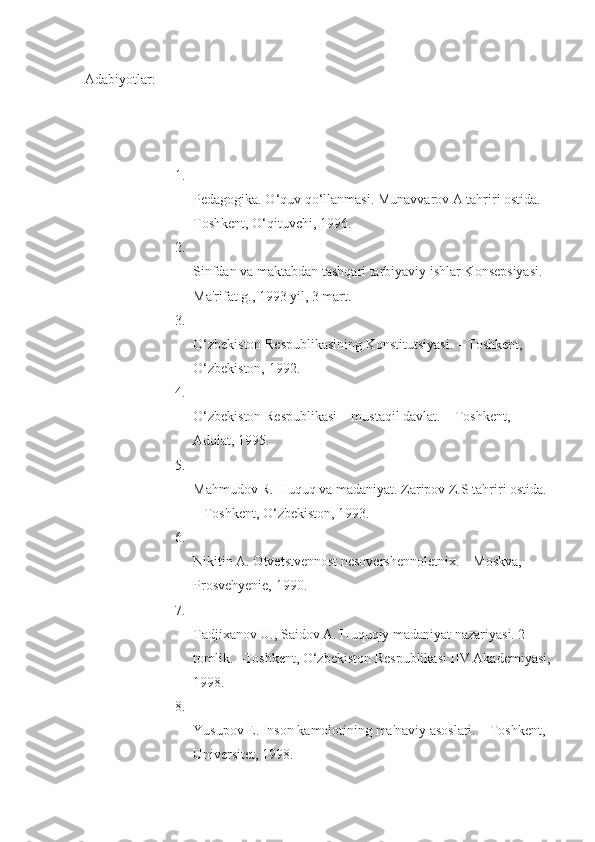 Adabiyotlar:
1.
Pedagogika. O‘quv qo‘llanmasi. Munavvarov A tahriri ostida. –
Toshkent, O‘qituvchi, 1996.
2.
Sinfdan va maktabdan tashqari tarbiyaviy ishlar Konsepsiyasi. -
Ma'rifat g., 1993 yil, 3 mart.
3.
O‘zbekiston Respublikasining Konstitutsiyasi. – Toshkent, 
O‘zbekiston, 1992.
4.
O‘zbekiston Respublikasi – mustaqil davlat. – Toshkent, 
Adolat, 1995.
5.
Mahmudov R. Huquq va madaniyat. Zaripov Z.S tahriri ostida. 
– Toshkent, O‘zbekiston, 1993.
6.
Nikitin A. Otvetstvennost nesovershennoletnix. – Moskva, 
Prosvehyenie, 1990.
7.
Tadjixanov U., Saidov A. Huquqiy madaniyat nazariyasi. 2-
tomlik. –Toshkent, O‘zbekiston Respublikasi IIV Akademiyasi,
1998.
8.
Yusupov E. Inson kamolotining ma'naviy asoslari. – Toshkent, 
Universitet, 1998. 