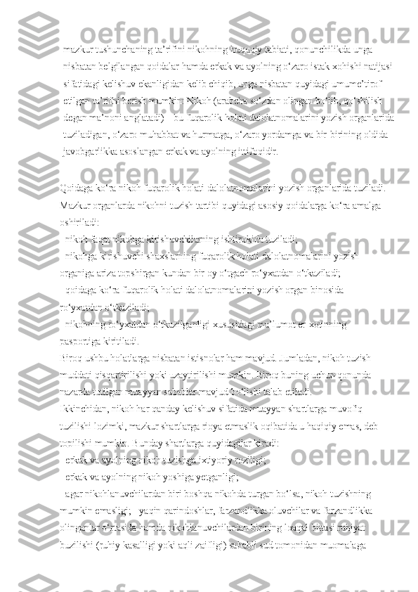 mazkur tushunchaning ta’rifini   nikohning huquqiy tabiati , qonunchilikda unga 
nisbatan belgilangan qoidalar hamda erkak va ayolning o‘zaro istak-xohishi natijasi
sifatidagi kelishuv ekanligidan kelib chiqib, unga nisbatan quyidagi umume’tirof 
etilgan ta’rifni berish mumkin: Nikoh (arabcha so‘zdan olingan bo‘lib, qo‘shilish 
degan ma’noni anglatadi) – bu fuqarolik holati dalolatnomalarini yozish organlarida
tuziladigan, o‘zaro   muhabbat va hurmatga , o‘zaro yordamga va bir-birining oldida 
javobgarlikka asoslangan erkak va ayolning ittifoqidir.
Qoidaga ko‘ra nikoh fuqarolik holati dalolatnomalarini yozish organlarida tuziladi.
Mazkur organlarda nikohni tuzish tartibi quyidagi asosiy qoidalarga ko‘ra amalga 
oshiriladi:
- nikoh faqat nikohga kirishuvchilarning ishtirokida tuziladi;
- nikohga kirishuvchi shaxslarning fuqarolik holati dalolatnomalarini yozish 
organiga ariza topshirgan kundan bir oy o‘tgach ro‘yxatdan o‘tkaziladi;
- qoidaga ko‘ra fuqarolik holati dalolatnomalarini yozish organ binosida 
ro‘yxatdan o‘tkaziladi;
- nikohning ro‘yxatdan o‘tkazilganligi xususidagi ma’lumot er-xotinning 
pasportiga kiritiladi.
Biroq ushbu holatlarga nisbatan istisnolar ham mavjud. Jumladan, nikoh tuzish 
muddati qisqartirilishi yoki uzaytirilishi mumkin. Biroq buning uchun qonunda 
nazarda tutilgan muayyan sabablar mavjud bo‘lishi talab etiladi.
Ikkinchidan, nikoh har qanday kelishuv sifatida muayyan shartlarga   muvofiq 
tuzilishi lozimki , mazkur shartlarga rioya etmaslik oqibatida u haqiqiy emas, deb 
topilishi mumkin. Bunday shartlarga quyidagilar kiradi:
- erkak va ayolning nikoh tuzishga ixtiyoriy roziligi;
- erkak va ayolning   nikoh yoshiga yetganligi ;
- agar nikohlanuvchilardan biri boshqa nikohda turgan bo‘lsa, nikoh tuzishning 
mumkin emasligi; - yaqin qarindoshlar, farzandlikka oluvchilar va farzandlikka 
olinganlar o‘rtasida hamda nikohlanuvchilardan birining loaqal bittasi ruhiyat 
buzilishi (ruhiy kasalligi yoki aqli zaifligi) sababli sud tomonidan muomalaga  