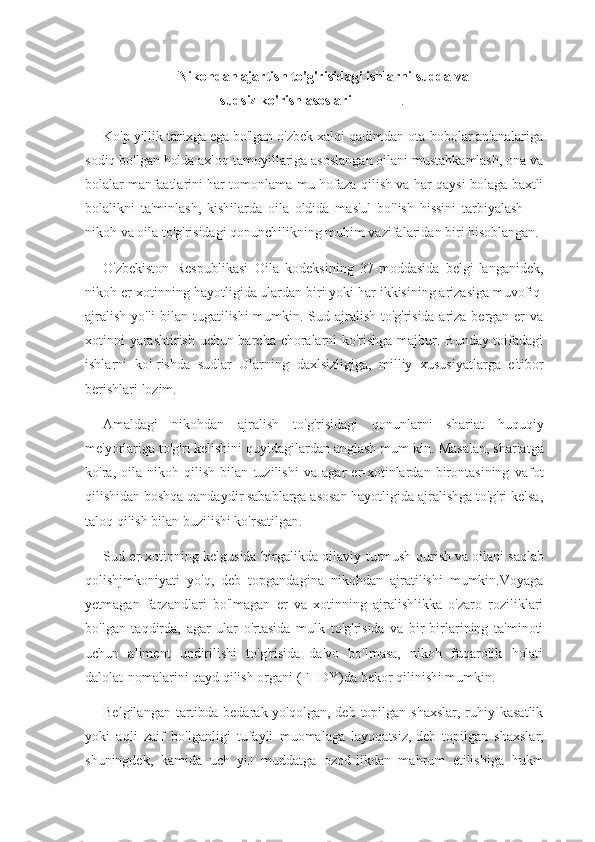 Nikohdan   ajartish to'g'risidagi   ishlarni sudda va
sudsiz   ko'rish   asoslari                             .-
Ko'p yillik tarixga ega bo'lgan o'zbek xalqi qadimdan ota-bobolar an'analariga
sodiq bo'lgan holda axloq tamoyillariga asoslangan oilani mustahkamlash, ona va
bolalar manfaatlarini har tomonlama mu-hofaza qilish va har qaysi bolaga baxtli
bolalikni   ta'minlash,   kishilarda   oila   oldida   mas'ul   bo'lish   hissini   tarbiyalash   —
nikoh va oila to'g' risidagi qonunchilikning muhim vazifalaridan biri hisoblangan.
O'zbekiston   Respublikasi   Oila   kodeksining   37-moddasida   belgi-langanidek,
nikoh er-xotinning hayotligida ulardan biri yoki har ikkisining arizasiga muvofiq|
ajralish yo'li  bilan tugatilishi  mumkin. Sud ajralish to'g'risida ariza bergan er va
xotinni yarashtirish uchun barcha choralarni ko'rishga majbur. Bunday toifadagi
ishlarni   ko'-rishda   sudlar   Ularning   daxlsizligiga,   milliy   xususiyatlarga   e'tibor
berishlari lozim.
Amaldagi   nikohdan   ajralish   to'g'risidagi   qonunlarni   shariat   huquqiy
me'yorlariga to'g'ri kelishini quyidagilardan anglash mum-kin.   Masalan, shariatga
ko'ra,   oila   nikoh   qilish   bilan   tuzilishi   va   agar   er-xotinlardan   birontasining   vafot
qilishidan boshqa qandaydir sabablarga asosan hayotligida ajralishga to'g'ri kelsa,
taloq qilish bilan buzilishi ko'rsatilgan.
Sud er-xotinning kelgusida birgalikda oilaviy turmush qurish   va   oilani saqlab
qolishjmkoniyati   yo'q,   deb   topgandagina   nikohdan   ajratilishi   mumkin.Voyaga
yetmagan   farzandlari   bo'lmagan   er   va   xotinning   ajralishlikka   o'zaro   roziliklari
bo'lgan   taqdirda,   agar   ular   o'rtasida   mulk   to'g'risida   va   bir-birlarining   ta'minoti
uchun   aliment   undirilishi   to'g'risida   da'vo   bo'lmasa,   nikoh   fuqarolik   holati
dalolat-nomalarini qayd qilish organi (FHDY)da bekor qilinishi mumkin.
Belgilangan tartibda bedarak yo'qolgan,  deb topilgan  shaxslar, ruhiy kasatlik
yoki   aqli   zaif   bo'lganligi   tufayli   muomalaga   layoqatsiz,   deb   topilgan   shaxslar,
shuningdek,   kamida   uch   yiJ   muddatga   ozod-likdan   mahrum   etilishiga   hukm 