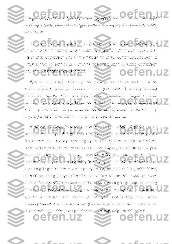 qilingan shaxslar bilan bo'lgan nikoh ham fuqarolik holati dalolatnomalarini qayd
etish organ-larida, ammo nizo bo'lgan taqdirda, bunday nikoh sud tartibida ko'rib,
hal qilinadi.
Demak   nikohdan   ajralish   to'g'risidagi   ishlar   ikki   guruhga:   birin-
chidan,   nizosiz   bo'lganligi   tufayli   fuqarolik   holati   dalolatnomalarini   qayd   etish
organlarida   ko'riladigan   ajralish   to'g'risidagi   ishlar   va   ikkinchidan,   ajraluvchilar
o'rtasida   nizo   bo'lgani   tufayli   umumiy   da'vo   ishi   tartibida   sudda   ko'riladigan
ajralish to'g'risidagi ishlarga bo'linadi.
Ajralish   to'g'risidagi   ishlarning   ikki   guruhga   bo'linishiga   asos   —   er   va
xotinning   ajralishga   bo'lgan   huquqlarini   nizoli   yoki   nizosiz   (ma'muriy   tartibda)
bo'lishidir.   Er   va   xotin   ajralishga   bo'lgan   huquqlarini   fuqarolik   holati
dalolatnomalarini yozish organlarida ikki holda: birinchidan, ajralish uchun er va
xotinning   o'zaro   rozi   bo'lganlarida   va   ikkinchidan,   ajraluvchi   er   va   xotinning
voyaga yetmagan farzandlari bo'lmaganida amalga oshiradilar.
Ajralishga   bo'lgan   huquqning   nizosiz   bo'lishi   tufayli   fuqarolik   holati
dalolatnomalarini yozish organlarida ajralish huquqini beradigan boshqa yuridik
faktlar   ham   bor.   Bunday   ishlarning   ayrim-larini   alohida   tartibda   ko'riladigan
ishlar turkumiga kiritsa ham asosli bo'ladi. Bular quyidagilar: birinchidan, er yoki
xotinning   belgilan-gan   tartibda,   bedarak   yo'qolgan,   deb   topilish   fakti;
ikkinchidan,   er   yoki   xotinning   ruhiy   kasalligi   yoki   aqli   zaifligi   sababli   qonun
bilan belgilangan tartibda muomalaga layoqatsiz, deb topilish fakti; uchinchidan,
er   yoki   xotinning   jinoyat   qilganligi   uchun   kamida   uch   yil   muddatga   hukm
qilinish   faktidir.   y^Oila   kodeksining   39-moddasida   belgilanganidek,   xotinining
^"nomiladorlikvaqtidavabolatug'ilganidankeyinbiryil   mobaynida   er   nikohdan
ajralish   to'g'risidagi   ishni   xotinining   roziligisiz   qo'z-g'atishga   haqli   emas.
Hududiy sudlovlik to'g'risidagi  umumiy qoida-larga binoan nikohni bekor  qilish
to'g'risidagi nizoli ishlar javobgar-ning turar joyidagi sudga tegishli bo'ladi. 