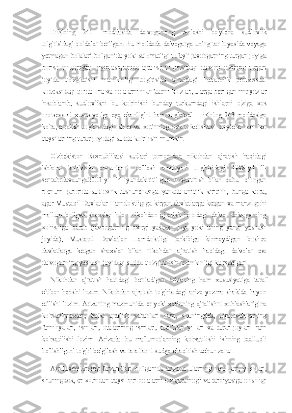 FPKning   241   -moddasida   da'vogarning   tanlashi   bo'yicha   sudlovlik
to'g'risidagi qoidalar berilgan. Bu moddada da'vogarga uning tar-biyasida voyaga
yetmagan bolalari bo'lganida yoki salomatligi tufayli javobgarning turgan joyiga
borish   imkoniyati   qiyinlashganida   ajralish   to'g'risidagi   da'voni   o'zining   turgan
joyida   qo'zg'atishi   mumkinligi   to'g'risida   amaldagi   Fuqarolik   protsessual
kodeksidagi qoida ona va bolalarni manfaatini ko'zlab, ularga berilgan imtiyozlar
hisoblanib,   sudlovlikni   bu   ko'rinishi   bunday   turkumdagi   ishlarni   o'ziga   xos
protsessual  xususiyatiga  ega  ekanligini  ham   anglatadi.  FPKning  243-moddasiga
ko'ra, ajralish to'g'risidagi  ish er va xotinning o'zaro kelishuvi  bo'yicha ham har
qaysilarning turar joyidagi sudda ko'rilishi mumkin.
O'zbekiston   Respublikasi   sudlari   tomonidan   nikohdan   ajratish   haqidagi
ishlarni   ko'rishda   qonunlarni   qo'llash   amaliyoti   to'g' risidagi   1998-yil   ll-
sentabrdavaunga2002-yil   14-iyundakiritil-gan   o'zgartirish   bilan   qabul   qilingan
plenum   qarorida   sudlovlik   tushunchasiga   yanada   aniqlik   kiritilib,   bunga   ko'ra,
agar Mustaqil Davlatlar Hamdo'stligiga kirgan davlatlarga ketgan va manzilgohi
ma'lum   bo'lgan   shaxslar   bilan   nikohdan   ajratish   haqidagi   da'vo,   da'vogarning
xohishiga   qarab   (javobgarning   oxirgi   yashash   joyi   yoki   uning   yangi   yashash
joyida),   Mustaqil   Davlatlar   Hamdo'stligi   tarkibiga   kirmaydigan   boshqa
davlatlarga   ketgan   shaxslar   bilan   ni kohdan   ajratish   haqidagi   da'volar   esa
da'vogarning yashash joyidagi sudda qo'zg'atilishi mumkinligi ko'rsatilgan.
Nikohdan   ajratish   haqidagi   beriladigan   arizaning   ham   xusu siyatiga   taraf
e'tibor   berishi   lozim.   Nikohdan   ajratish   to'g'risidagi   ariza   yozma   shaklda   bayon
etilishi lozim. Arizaning mazmunida er yoki xotinning ajralishni xohlashlarigina
ko'rsatilmasdan,   balki   ajralish   sabablari   ham,   shuningdek,   ajraluvchilarning
familiyalari,   ismlari,   otalarining   ismlari,   tug'ilgan   yillari   va   turar   joylari   ham
ko'rsatilishi   lozim.   Arizada   bu   ma'lumotlarning   ko'rsatilishi   ishning   taalluqli
bo'lishligini to'g'ri belgilash va taraflarni sudga chaqirish uchun zarur.
Ajraluvchilarning   farzandlari   bo'lganida   arizada   ularning   nom-lari,   yoshlari,
shuningdek, er-xotindan qaysi biri bolalarni o'z qaramog'i va tarbiyasiga olishligi 