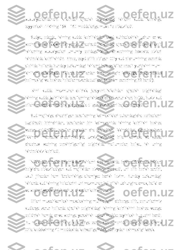 xususiyatlaridandir.   Nikohdan   ajratish   to'g'risidagi   ishlarni   sudda   ko'rishga
tayyorlash FPKning 158—160-moddalariga muvofiq o'tkaziladi.
Sudya,   odatda,   ishning   sudda   ko'rilishidan   awal   suhbatlashish   uchun   er   va
xotinning har ikkisini bir vaqtga chaqiradi. Nikohdan ajratish bilan bog'liq nizoli
ishlarning   xususiyatlari   umumiy   qoidaga   ko'ra,   er-xotinning   bevosita   o'zlari
ishtirokida ko'rilishidir. Biroq, qayd qilib o'tilgan Oliy sud plenumining qarorida
alohida hollarda bunday turkumdagi ishlarni ham vakillar orqali yuritishni mum-
kinligini   ta'kidlaydi.   Bularga   taraflardan   birining   og'ir   kasalligi,   uzoq   muddat
bo'lmasligi va boshqa holatlar nazarda tutilgan (plenum qarorining 32-bandi).
Ishni   sudda   mazmunan   ко   'risk   jarayoni.   Nikohdan   ajratish   to'g'risidagi
ishning sudda ko'rilishida taraflarning ishtirok etishi zarur shart bo'lib, busiz sud
oilani mustahkamlash bo'yicha yukla-tHgan vazifalarni bajara olmaydi.
Sud   majlisiga   chaqirilgan   taraflarning   kelmasliklari   tubandagicha   oqibatlarni
tug'diradi:   birinchidan,   taraflardan   bin   kelmaganida   ishning   ko'rilishi   boshqa
vaqtga   qoldiriladi,   taraflar   qaytadan   cha-qiriladilar.   Ikkinchidan,   agar   javobgar
ikkinchi   marotaba   chaqi-rilsa-yu,   uzrsiz   sabablar   bilan   kelmasa   va   sudda
chaqiruv   xatining   topshirilganligi   to'g'risida   ma'lumotlar   bo'lsa,   ish   uning
ishtirokisiz ko'riladi.
Nikohdan ajratish  to'g'risidagi  ishlarni   sud  majlisida  boshqa   fiiqarolik ishlari
bo'yicha   o'tkaziladigan   sud   majlisidan   o'zining   maqsadi,   uni   olib   borish   tartibi,
usuli   jihatdan   ham   farqlanishiga   ahamiyat   berish   lozim.   Bunday   turkumdagi
ishlarda sud ishning holatlarini uni mazmunan hal qilish uchungina emas, balki er
va xotinni yarashtirish uchun choralar ko'rishi lozim.
Oilani mustahkamlash masalasining muhimligini e'tiborga olib, qonunlarimiz
sudlarga   zarur   hollarda   ajralish   to'g'risidagi   ishning   ko'rilishini   boshqa   vaqtga
qoldirish hamda er va xotinga yarashish uchun muhlat tayinlash huquqini berdi.
Bu   muddat   da'vo   ishining   holatlariga   qarab   sud   tomonidan   belgilanadi,   ammo
Oila kodeksining 40-moddasida ko'rsatilganidek, olti oydan oshmasligi kerak. 