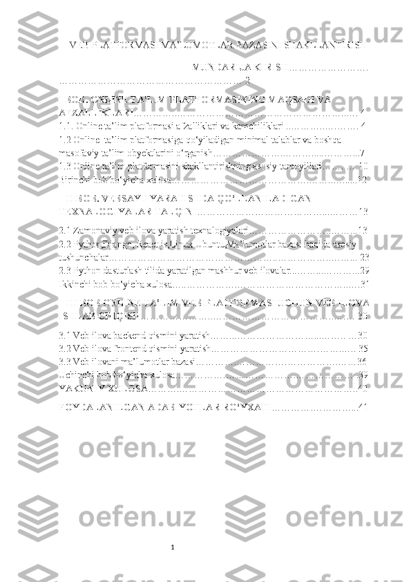 1VEB P LA TFORMASI MA ’ LUMOTLAR BAZASINI   SHAKLLANTIRISH
MUNDARIJA KIRISH …………………….
………………………………………………… 2
I BOB. ONLINE TA’LIM PLATFORMASINING MAQSADI VA 
AFZALLIKLARI …………..……………………………………………..…. 4 
1.1. Online ta’lim platformasi afzalliklari va kamchiliklari ..………..….……. 4 
1.2 Online  ta’lim platformasiga qo‘yiladigan minimal talablar va boshqa 
masofaviy ta’lim obyektlarini o‘rganish………………….……….....………...7  
1.3 Online ta’lim platformasini shakllantirishning asosiy tamoyillari……. ….10
Birinchi bob bo‘yicha xulosa…………………………………….……..…......12
II BOB. VEBSAYT YARATISHDA QO‘LLANILADIGAN 
TEXNALOGIYALAR TALQINI …………………………………...………13
2.1 Zamonaviy veb ilova yaratish texnalogiyalari……………………..……...13 
2.2 Python,Django, React js,Linux Ubuntu,Ma’lumotlar bazasi haqida asosiy 
tushunchalar……………………………………………..…………….….…... 23
2.3 Python dasturlash tilida yaratilgan mashhur veb ilovalar...……...………...29
Ikkinchi bob bo‘yicha xulosa…..…………….……………………………..….31
III BOB ONLINE TA’LIM VEB PLATFORMASI UCHUN VEB ILOVA
ISHLAB CHIQISH …………………..………………………………..….… 30
3.1 Veb ilova backend qismini yaratish……...……………………...…….. …30 
3.2 Veb ilova frontend qismini yaratish…………………………….…….….. 35
3.3 Veb ilovani ma’lumotlar bazasi………….…………….…………….……36 
Uchinchi bob bo‘yicha xulosa…………….………………….……………… .39
YAKUNIY XULOSA ……….………………………………………………..40
FOYDALANILGAN ADABIYOTLAR RO‘YXATI …………….………...41 