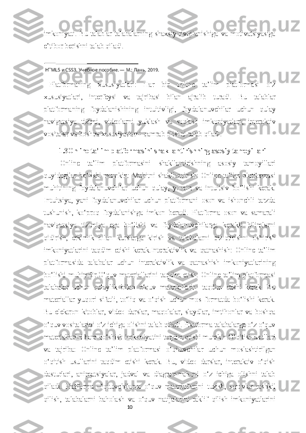 10imkoniyati.  Bu   talablar   talabalarning   shaxsiy   rivojlanishiga   va  motivatsiyasiga
e’tibor berishni talab qiladi.
 HTML5 и CSS3. Учебное пособие. — М.: Лань, 2019.
Platformaning   xususiyatlari:   Har   bir   online   ta’lim   platformasi   o‘z
xususiyatlari,   interfeysi   va   tajribasi   bilan   ajralib   turadi.   Bu   talablar
platformaning   foydalanishining   intuitivligi,   foydalanuvchilar   uchun   qulay
navigatsiya   tizimi,   videolarni   yuklash   va   saqlash   imkoniyatlari,   interaktiv
vositalar va boshqa xususiyatlarni qamrab olishni talab qiladi.
1.3Online ta’lim platformasini shakllantirishning asosiy tamoyillari
Online   ta’lim   platformasini   shakllantirishning   asosiy   tamoyillari
quyidagilar  bo‘lishi  mumkin: Muhitni  shakllantirish:  Online ta’lim  platformasi
muhitining   foydalanuvchilar   uchun   qulay,   yorqin   va   intuitsiv   bo‘lishi   kerak.
Intuitsiya,   yani   foydalanuvchilar   uchun   platformani   oson   va   ishonchli   tarzda
tushunish,   ko‘proq   foydalanishga   imkon   beradi.   Platforma   oson   va   samarali
navigatsiya   tizimiga   ega   bo‘lishi   va   foydalanuvchilarga   kerakli   bilimlarni
qidirish,   erkinlik   bilan   kurslarga   kirish   va   talabalarni   qiziqtirishni   oshirish
imkoniyatlarini   taqdim   etishi   kerak.Interaktivlik   va   qatnashish:   Online   ta’lim
platformasida   talabalar   uchun   interaktivlik   va   qatnashish   imkoniyatlarining
bo‘lishi  muhimdir.O‘quv materiallarini taqdim etish:  Online ta’lim platformasi
talabalar   uchun   qulaylik   bilan   o‘quv   materiallarini   taqdim   etishi   kerak.   Bu
materiallar   yuqori   sifatli,   to‘liq   va   o‘qish   uchun   mos   formatda   bo‘lishi   kerak.
Bu   elektron   kitoblar,   video   darslar,   maqolalar,   slaydlar,   imtihonlar   va   boshqa
o‘quv vositalarini o‘z ichiga olishni talab qiladi. Platforma talabalarga o‘z o‘quv
materiallarini ham qo‘shish imkoniyatini taqdim etishi mumkin.O‘qitish usullari
va   tajriba:   Online   ta’lim   platformasi   o‘qituvchilar   uchun   moslashtirilgan
o‘qitish   usullarini   taqdim   etishi   kerak.   Bu,   video   darslar,   interaktiv   o‘qish
dasturlari,   animatsiyalar,   jadval   va   diagrammalarni   o‘z   ichiga   olishni   talab
qiladi.   Platforma   o‘qituvchilarga   o‘quv   materiallarini   tuzish,   sinovlar   tashkil
qilish,   talabalarni   baholash   va   o‘quv   natijalarini   taklif   qilish   imkoniyatlarini 