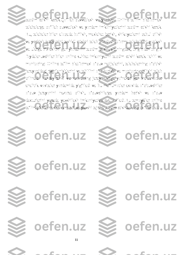 11taqdim   etishi   kerak.Qo‘llab-quvvatlash   va   yordam:   Online   ta’lim   platformasi
talabalarga   qo‘llab-quvvatlash   va   yordam   imkoniyatlarini   taqdim   etishi   kerak.
Bu,   talabalar   bilan   aloqada   bo‘lish,   maslahat   berish,   shikoyatlarni   qabul   qilish
va yechish jarayonini  tashkil  etishni  talab qiladi. Platforma talabalarni  yonlash
va ularga o‘zlashtirilgan yordamni taqdim etishi, shuningdek, to‘g‘ridan-to‘g‘ri
foydalanuvchilar bilan online suhbat imkoniyatini taqdim etishi kerak.Tahlil va
monitoring:   Online   ta’lim   platformasi   o‘quv   natijalarini,   talabalarning   o‘qitish
jarayonidagi rivojlanishlarini va tahlilini olib borishi va monitoring qilishi talab
qilinadi.   Bunday   tahlil   va   monitoring   jarayonlariga   yo‘naltirilgan   ma’lumotlar
analitik   vositalar   yordamida   yig‘iladi   va   bu   ma’lumotlar   asosida   o‘qituvchilar
o‘quv   jarayonini   nazorat   qilish,   o‘quvchilarga   yordam   berish   va   o‘quv
dasturlarini   yanada   yaxshilash   imkoniyatiga   ega   bo‘ladi.Bu   tamoyillar   online
ta‘lim platformasini samarali va yaxshi tajriba taqdim etishda keng qo‘llaniladi. 