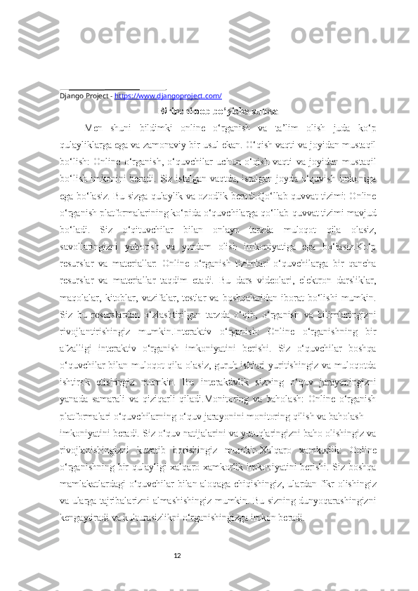 12Django Project  -   https://www.djangoproject.com/
Birinchi bob bo‘yicha xulosa
Men   shuni   bildimki   online   o‘rganish   va   ta’lim   olish   juda   ko‘p
qulayliklarga ega va zamonaviy bir usul ekan. O‘qish vaqti va joyidan mustaqil
bo‘lish:   Online   o‘rganish,   o‘quvchilar   uchun   o‘qish   vaqti   va   joyidan   mustaqil
bo‘lish  imkonini  beradi. Siz istalgan  vaqtda, istalgan  joyda  o‘quvish  imkoniga
ega bo‘lasiz. Bu sizga qulaylik va ozodlik beradi.Qo‘llab-quvvat tizimi: Online
o‘rganish platformalarining ko‘pida o‘quvchilarga qo‘llab-quvvat tizimi mavjud
bo‘ladi.   Siz   o‘qituvchilar   bilan   onlayn   tarzda   muloqot   qila   olasiz,
savollaringizni   yuborish   va   yordam   olish   imkoniyatiga   ega   bo‘lasiz.Ko‘p
resurslar   va   materiallar:   Online   o‘rganish   tizimlari   o‘quvchilarga   bir   qancha
resurslar   va   materiallar   taqdim   etadi.   Bu   dars   videolari,   elektron   darsliklar,
maqolalar,  kitoblar,  vazifalar,  testlar   va   boshqalaridan   iborat   bo‘lishi   mumkin.
Siz   bu   resurslardan   o‘zlashtirilgan   tarzda   o‘qib,   o‘rganish   va   bilimlaringizni
rivojlantirishingiz   mumkin.Interaktiv   o‘rganish:   Online   o‘rganishning   bir
afzalligi   interaktiv   o‘rganish   imkoniyatini   berishi.   Siz   o‘quvchilar   boshqa
o‘quvchilar bilan muloqot qila olasiz, guruh ishlari yuritishingiz va muloqotda
ishtirok   etishingiz   mumkin.   Bu   interaktivlik   sizning   o‘quv   jarayoningizni
yanada   samarali   va   qiziqarli   qiladi.Monitoring   va   baholash:   Online   o‘rganish
platformalari o‘quvchilarning o‘quv jarayonini monitoring qilish va baholash 
imkoniyatini beradi. Siz o‘quv natijalarini va yutuqlaringizni baho olishingiz va
rivojlanishingizni   kuzatib   borishingiz   mumkin.Xalqaro   xamkorlik:   Online
o‘rganishning bir qulayligi xalqaro xamkorlik imkoniyatini berishi. Siz boshqa
mamlakatlardagi o‘quvchilar bilan aloqaga chiqishingiz, ulardan fikr olishingiz
va ularga tajribalarizni almashishingiz mumkin. Bu sizning dunyoqarashingizni
kengaytiradi va kulturasizlikni o‘rganishingizga imkon beradi. 