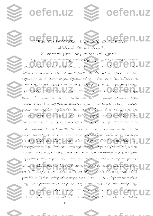 13II BOB. VEB SAYTYARATISHDA QO‘LLANILADIGAN
TEXNALOGIYALAR TALQINI
2.1. Zamonaviy veb ilova yaratish texnalogiyalari
Bugungi kunda Internetning ommaviyligi haqida gapirish o‘rinsiz. Internet
hayotimizning   bir   bo‘lagiga   aylandi,   biz   uning   xizmatlaridan   har   kuni
foydalanishga odatlandik. Hozirda ixtiyoriy inson Veb-texnologiyalarning inson
hayotining   talim,   kommersiya,   siyosat,   ko‘ngil   ochar   va   ho.ka,   bo‘laklariga
kirib   borganligini   tasavvur   eta   oladi   va   uning   guvohi   va   foydalanuvchisiga
aylanmoqda.   Internet   turli   xil   insonlarni   yagona   maqsad   bilan   birlashishiga
sabab   bo‘lmoqda.   Hamma   Internet   tarmog‘idan   biror   turdagi   axborot   olishga
harakat qiladi. Shunday vaqtlar keladiki, hujjatni Internetda chop etish malakasi
yozuv   mashinasidan   foydalanish   kabi   har   bir,   hatto   o‘rta   ma’lumotga   ega
bo‘lgan   insonning   qo‘lidan   keladi.   So‘ngi   paytda   Internetni   shiddat   bilan
rivojlanishi   va   uning  foydalanuvcxilari   sonini   kundan-kunga  ortib  borishi   bois
Internetda   turli   yo‘nalishda   veb   sahifalar   soni   ham   ortib   bormoqda.   Internet
orqali   savdo-sotiq   ishlarini   olib   borish   ,   masofadan   turib   universitetlarga
o‘qishga   kirish   va   nufuzli   universitetlar   diplomini   olish   ham   mumkin.   Turli
provayderlar nafaqat firma va kompaniyalar balki dunyo bo‘ylab millati, dini va
tilaidan   qatiy   nazar   oddiy   fuqarolar   uchun   ham   internetda   o‘z   sahifalarini
joylashtirish   imkoniyatini   taklif   etmoqda.   Internetda   o‘z   sahifangizni   yaratish
uchun siz albatta veb sahifa yaratish texnalogiyasi haqida dastlabki tushunchaga
ega   bo‘lishingiz   lozim.   Ushbu   qo‘llanma   bilan   tanishib   chiqsangiz   veb   sahifa
yaratish usullari va uning uchun eng zarur bo‘lgan - HTML - hyper text markup
language   (gippermatnlar   belgilash   tili)   haqida   dastlabki   ma’lumotga   ega
bo‘lasiz.   HTML   -   bu   dasturlash   tili   emas,   balki   veb   safivada   matn,   tasvir   va
boshqa   ma’lumotlarni   qanday   ko‘rinishda   joylashtirilishini   belgilovchi   vosita. 