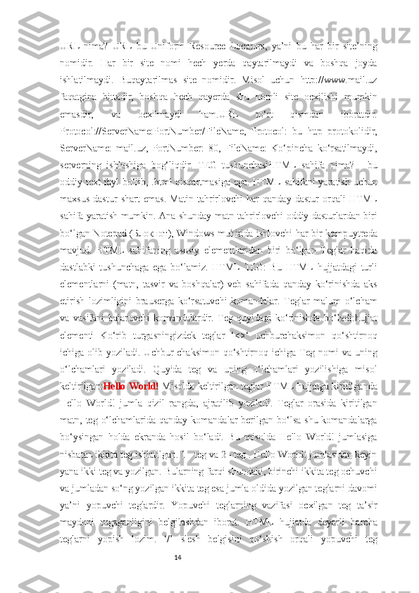 14URL   nima?   URL   bu   Uniform   Resource   Locators,   ya’ni   bu   har   bir   site’ning
nomidir.   Har   bir   site   nomi   hech   yerda   qaytarilmaydi   va   boshqa   joyda
ishlatilmaydi.   Buqaytarilmas   site   nomidir.   Misol   uchun   http://www.mail.uz
faqatgina   bittadir,   boshqa   hech   qayerda   shu   nomli   site   ocxilishi   mumkin
emasdir,   va   ocxilmaydi   ham.URL   to‘rt   qismdan   iboratdir.
Protocol://ServerName:PortNumber/FileName,   Protocol:   bu   http   protokolidir,
ServerName:   mail.uz,   PortNumber:   80,   FileName:   Ko‘pincha   ko‘rsatilmaydi,
serverning   ishlashiga   bog‘liqdir.   TEG   tushunchasiHTML   sahifa   nima?   -   bu
oddiy text fayl bo‘lib, .html qisqartmasiga ega. HTML sahifani yaratish uchun
maxsus   dastur   shart   emas.   Matin   tahrirlovchi   har   qanday   dastur   orqali   HTML
sahifa yaratish mumkin. Ana shunday matn tahrirlovchi oddiy dasturlardan biri
bo‘lgan Notepad ( Блокнот ), Windows muhitida ishlovchi har bir kompuytreda
mavjud.   HTML   sahifaning   asosiy   elementlaridan   biri   bo‘lgan   Teglar   haqida
dastlabki   tushunchaga   ega   bo‘lamiz.   HTML   TEG:   Bu   HTML   hujjatdagi   turli
elementlarni   (matn,   tasvir   va   boshqalar)   veb   sahifada   qanday   ko‘rinishda   aks
etirish   lozimligini   brauserga   ko‘rsatuvchi   komandalar.   Teglar   malum   o‘lcham
va   vasifani   bajaruvchi   komandalardir.   Teg   quyidagi   ko‘rinishda   bo‘ladi:hujjat
elementi   Ko‘rib   turgasningizdek   teglar   ‘<>‘   uchburchaksimon   qo‘shtirnoq
ichiga olib  yoziladi. Uchbur-chaksimon  qo‘shtirnoq  ichiga  Teg  nomi  va  uning
o‘lchamlari   yoziladi.   Quyida   teg   va   uning   o‘lchamlari   yozilishiga   misol
keltirilgan: Hello World!  Misolda keltirilgan teglar HTML hujjatga kiritilganda
Hello   World!   jumla   qizil   rangda,   ajratilib   yoziladi.   Teglar   orasida   kiritilgan
matn, teg o‘lchamlarida qanday  komandalar  berilgan bo‘lsa  shu komandalarga
bo‘ysingan   holda   ekranda   hosil   bo‘ladi.   Bu   misolda   Hello   World!   jumlasiga
nisbatan ikkita teg ishlatilgan. 1 - teg va 2 - teg . Hello World! jumlasidan keyin
yana ikki teg va yozilgan. Bularning farqi shundaki, birinchi ikkita teg ochuvchi
va jumladan so‘ng yozilgan ikkita teg esa jumla oldida yozilgan teglarni davomi
ya’ni   yopuvchi   teglardir.   Yopuvchi   teglarning   vazifasi   ocxilgan   teg   ta’sir
maydoni   tugaganligini   belgilashdan   iborat.   HTML   hujjatda   deyarli   barcha
teglarni   yopish   lozim.   ‘/’   slesh   belgisini   qo‘shish   orqali   yopuvchi   teg 