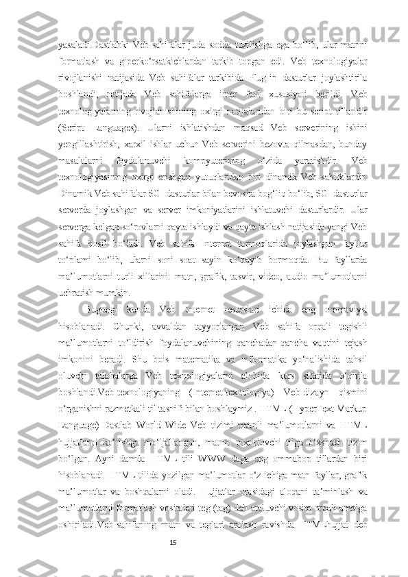 15yasaladi.Dastlabki   Veb-sahifalar   juda   sodda   tuzilishga   ega   bo‘lib,   ular   matnni
formatlash   va   giperko‘rsatkichlardan   tarkib   topgan   edi.   Veb   texnologiyalar
rivojlanishi   natijasida   Veb   sahifalar   tarkibida   Plug-in   dasturlar   joylashtirila
boshlandi,   natijada   Veb   sahifalarga   inter   faol   xususiyati   berildi.   Veb
texnologiyalarning   rivojlanishining   oxirgi   natijalaridan   biri   bu   script   tillaridir
(Script   Languages).   Ularni   ishlatishdan   maqsad   Veb   serverining   ishini
yengillashtirish,   xarxil   ishlar   uchun   Veb   serverini   bezovta   qilmasdan,   bunday
masalalarni   foydalanuvchi   kompyuterining   o‘zida   yaratishdir.   Veb
texnologiyasining   oxirgi   erishgan   yutuqlaridan   biri   dinamik   Veb   sahifalardir.
Dinamik Veb sahifalar SGI dasturlar bilan bevosita bog‘liq bo‘lib, SGI dasturlar
serverda   joylashgan   va   server   imkoniyatlarini   ishlatuvchi   dasturlardir.   Ular
serverga kelgan so‘rovlarni qayta ishlaydi va qayta ishlash natijasida yangi Veb
sahifa   hosil   bo‘ladi.   Veb   sahifa   Internet   tarmoqlarida   joylashgan   fayllar
to‘plami   bo‘lib,   ularni   soni   soat   sayin   ko‘payib   bormoqda.   Bu   fayllarda
ma’lumotlarni   turli   xillarini:   matn,   grafik,   tasvir,   video,   audio   ma’lumotlarni
uchratish mumkin. 
Bugungi   kunda   Veb   Internet   resurslari   ichida   eng   ommaviysi
hisoblanadi.   Chunki,   avvaldan   tayyorlangan   Veb   sahifa   orqali   tegishli
ma’lumotlarni   to‘ldirish   foydalanuvchining   qanchadan-qancha   vaqtini   tejash
imkonini   beradi.   Shu   bois   matematika   va   informatika   yo‘nalishida   tahsil
oluvchi   talabalarga   Veb   texnologiyalarni   alohida   kurs   sifatida   o‘qitila
boshlandi.Veb-texnologiyaning   (Internet-texnologiya)   Veb-dizayn   qismini
o‘rganishni razmetkali til tasnifi bilan boshlaymiz . HTML (HyperText Markup
Language)-Dastlab   World   Wide   Veb   tizimi   matnli   ma’lumotlarni   va   HTML
hujjatlarni   ko‘rishga   mo‘ljallangan,   matnni   taxrirlovchi   tilga   o‘xshash   tizim
bo‘lgan.   Ayni   damda   HTML   tili   WWW   daga   eng   ommabop   tillardan   biri
hisoblanadi. HTML tilida yozilgan ma’lumotlar  o‘z ichiga matn fayllar, grafik
ma’lumotlar   va   boshqalarni   oladi.   Hujjatlar   orasidagi   aloqani   ta’minlash   va
ma’lumotlarni formatlash vositalari teg (tag) deb ataluvchi vosita orqali amalga
oshiriladi.Veb-sahifaning   matn   va   teglari   aralash   ravishda   HTMLhujjat   deb 