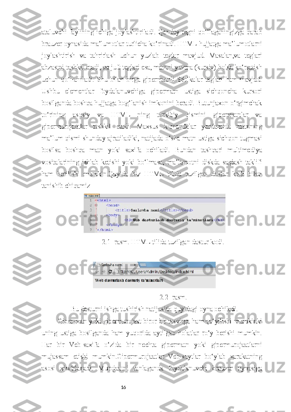 16ataluvchi   faylining   ichiga   joylashtiriladi.   Qanday   tegni   qo‘llaganingizga   qarab
brauzer oynasida ma’lumotlar turlicha ko‘rinadi. HTML hujjatga  ma’lumotlarni
joylashtirish   va   tahrirlash   uchun   yuzlab   teglar   mavjud.   Masalan,va   teglari
abzastni tashkil etadi,  va  juft teglari esa, matnni yozma (kursiv) holda ko‘rsatish
uchun   qo‘llaniladi.   Shu   bilan   birga   gipermatnli   SSIlkalar   teglari   ham   mavjud.
Ushbu   elementlar   foydalanuvchiga   gipermatn   ustiga   sichqoncha   kursori
bosilganda boshqa hujjatga bog‘lanish imkonini beradi. Butunjaxon o‘rgimchak
to‘rining   asosiy   va   HTML   ning   tarkibiy   qismini   gipermatnlar   va
gipermurojaatlar   tashkil   etadi.   Maxsus   komandalar   yordamida   matnning
ma’lum qismi shunday ajratiladiki, natijada o‘sha matn ustiga sichqon tugmasi
bosilsa   boshqa   matn   yoki   saxifa   ochiladi.   Bundan   tashqari   multimediya
vositalarining   ishlab   ketishi   yoki   bo‘lmasa,   ma’lumotni   diskda   saqlash   taklifi
ham   berilishi   mumkin.Quyida   biz   HTML   tilida   tuzilgan   dastur   kodi   bilan
tanishib chiqamiz
2.1- rasm. HTML tilida tuzilgan dastur kodi.
2.2- rasm.
Bu dasturni ishga tushirish natijasida quyidagi oyna ochiladi.
Gipermatn yoki gipermurojaat biror bir tasvirga ham qo‘yilishi mumkinki
uning   ustiga   bosilganda   ham   yuqorida   aytilgan   holatlar   ro‘y   berishi   mumkin.
Har   bir   Veb-saxifa   o‘zida   bir   nechta   gipermatn   yoki   gipermurojaatlarni
mujassam   etishi   mumkin.Gipermurojaatlar   Veb-saytlar   bo‘ylab   xarakatning
asosi   xisoblanadi.   Murojaatni   tanlaganda   foydalanuvchi   brauzer   oynasiga 