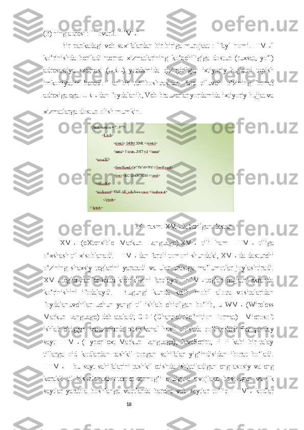 18(3)  ning adresi : "Tovar2.HTML" 
Bir papkadagi  veb-saxifalardan bir-biriga murojaat : "fayl_nomi.HTML"
ko‘rinishda   beriladiInternet   xizmatlarining   ko‘pchiligiga   dostup   (ruxsat,   yo‘l)
adresastiya   sxemasi   (URL)   yordamida   qiziqtirilgan   ixtiyoriy   hujjatni   topish
imkoniyatini   beradi.   Har   bir   tur   boshqasidan   farq   qiluvchi   o‘zining   format
adresiga ega. URL dan foydalanib, Veb-brauzerlar yordamida ixtiyoriy hujjat va
xizmatlarga dostup olish mumkin. 
2.4- rasm. XMLda tuzilgan dastur
XML   (eXtensible   Markup   Language).XML   tili   ham   HTML   tiliga
o‘xshash til xisoblanadi. HTML dan farqli tomoni shundaki, XML da dasturchi
o‘zining   shaxsiy   teglarini   yaratadi   va   ular   orasiga   ma’lumotlar   joylashtiradi.
XML-teglar harflar katta kichikligini farqlaydi. HTML teglari hujjatni ekranda
ko‘rinishini   ifodalaydi.     Bugungi   kunda   kelib   mobil   aloqa   vositalaridan
foydalanuvchilar   uchun   yangi   til   ishlab   chiqilgan   bo‘lib,   u   WML   (Wireless
Markup Language)  deb ataladi;  CDF (Channel  Definition Format)  -  Microsoft
ishlab   chiqqan   brauzerlarda   push-kanal   hosil   qilishda   qo‘llaniladi.Har   qanday
sayt   HTML   (HyperText   Markup   Language),   JavaScript,   PHP   kabi   bir   talay
tillarga   oid   kodlardan   tashkil   topgan   sahifalar   yig‘indisidan   iborat   bo‘ladi.
HTML   –   bu   sayt   sahifalarini   tashkil   etishda   ishlatiladigan   eng   asosiy   va   eng
kerakli   til   hisoblanadi.Internet   tarmog‘i   endigina   rivojlana   boshlagan   va   ilk
saytlar   yaratila   boshlanga   vaqtlarda   barcha   veb   saytlar   to‘liq   HTML   kodlar 