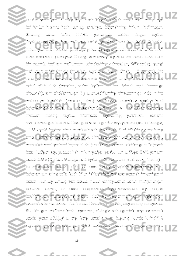 19asosida   yaratilgan.   Bunday   saytlar   sahifalarida   ko‘rish   orqali   ma’lumotga   ega
bo‘lishdan   boshqa   hech   qanday   amaliyot   bajarishning   imkoni   bo‘lmagan.
Shuning   uchun   to‘liq   HTML   yordamida   tashkil   etilgan   saytlar
foydalanuvchilarga faqat ma’lumot berish, ya’ni ma’lumotlarni ko‘rsatib berish
imkoniyati bilan cheklangan.Bugungi kunda saytlar orqali faqat ma’lumot olish
bilan   cheklanib   qolmaysiz.   Hozirgi   zamonaviy   saytlarda   ma’lumot   olish   bilan
bir   qatorda   berilgan   ma’lumotni   tahrirlashingiz   (masalan,   Wikipedia),   yangi
ma’lumot   qo‘shishingiz   (masalan,   saytlarda   fikr   bildirish   –   Comment),   bir
turdagi ma’lumotni uzatib, online tizimda boshqa bir turdagi ba’lumot shaklida
qabul   qilib   olish   (masalan,   video   fayllarni   online   tizimda   mp3   formatiga
o‘tkazish), soni cheklanmagan foydalanuvchilarning bir vaqtning o‘zida online
muloqotga   kirishish   (masalan,   chat)   va   boshqa   interaktiv   amaliyotlarni
bajarishingiz   mumkin.   Bu,   o‘z   navbatida,   faqat   HTML   ishlatilgan   zamonga
nisbatan   hozirgi   paytda   internetda   saytlarning   yaratilishi   sezilarli
rivojlanganligini bildiradi.Hozirgi davrda, agar Siz sayt yaratmoqchi bo‘lsangiz,
HTML   yoki   boshqa   biror   murakkab   veb   dasturlash   tilini   bilishingiz   majburiy
emas.   Hatto   birorta   ham   kodni   yoza   olmasangiz   ham   zamonaviyligi,   dizayni,
murakkab amaliyotlarni bajara olishi jihatlaridan zamon talablariga to‘la javob
bera oladigan sayt yarata olish imkoniyatiga egasiz. Bunda Sizga CMS yordam
beradi!CMS (Content Management System – Kontentlarni Boshqarish Tizimi) –
bu   maxsus   veb   dastur   bo‘lib,   bir   necha   oddiy   bosqichlardagi   amaliyotlarni
bajargandan   so‘ng   to‘la   kuch   bilan   ishlay   oladigan   sayt   yaratish   imkoniyatini
beradi.   Bunday   turdagi   veb   dastur,   huddi   kompyuterlar   uchun   mo‘ljallangan
dasturlar   singari,   bir   necha   bosqichlarda   foydalanuvchidan   sayt   haqida
boshlang‘ich   ma’lumotlarni   yig‘ib   oladi   va   bosqichma-bosqich   saytingizni
avtomatik tarzda tashkil etib beradi. Dasturni o‘rnatish jarayonining nihoyasida
Siz   kiritgan   ma’lumotlarda   tayangan,   o‘zingiz   xohlagandek   sayt   avtomatik
tarzda   yaratiladi.Quyida   eng   keng   tarqalgan   va   bugungi   kunda   ko‘pchilik
saytlarning   asosi   hisoblangan   CMS   dasturlarini   keltirib   o‘tmoqchiman.   Bu 
