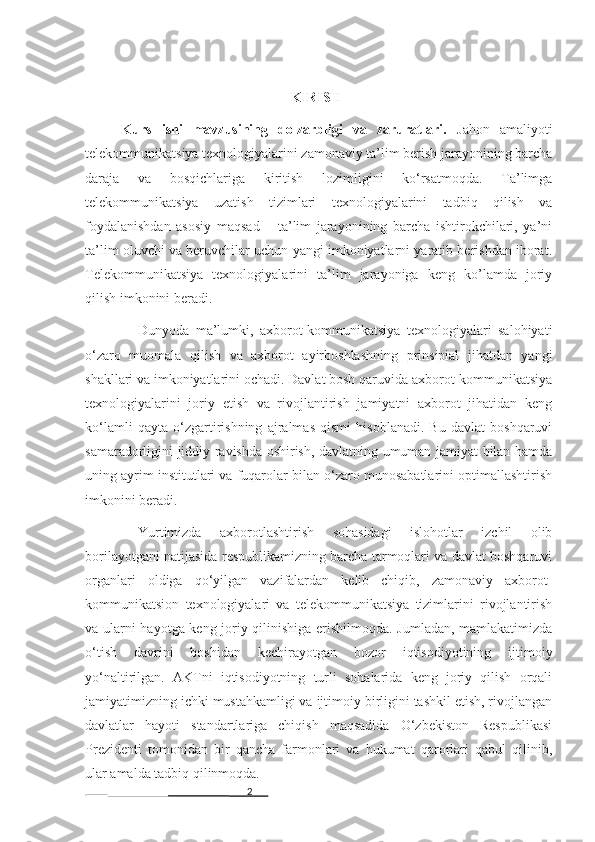 2 KIRISH
Kurs   ishi   mavzusining   dolzarbligi   va   zaruratlari.   Jahon   amaliyoti
telekommunikatsiya texnologiyalarini zamonaviy ta’lim berish jarayonining barcha
daraja   va   bosqichlariga   kiritish   lozimligini   ko‘rsatmoqda.   Ta’limga
telekommunikatsiya   uzatish   tizimlari   texnologiyalarini   tadbiq   qilish   va
foydalanishdan   asosiy   maqsad   –   ta’lim   jarayonining   barcha   ishtirokchilari,   ya’ni
ta’lim oluvchi va beruvchilar uchun yangi imkoniyatlarni yaratib berishdan iborat.
Telekommunikatsiya   texnologiyalarini   ta’lim   jarayoniga   keng   ko’lamda   joriy
qilish imkonini beradi. 
Dunyoda   ma’lumki,   axborot-kommunikatsiya   texnologiyalari   salohiyati
o‘zaro   muomala   qilish   va   axborot   ayirboshlashning   prinsipial   jihatdan   yangi
shakllari va imkoniyatlarini ochadi. Davlat bosh qaruvida axborot-kommunikatsiya
texnologiyalarini   joriy   etish   va   rivojlantirish   jamiyatni   axborot   jihatidan   keng
ko‘lamli   qayta   o‘zgartirishning   ajralmas   qismi   hisoblanadi.   Bu   davlat   boshqaruvi
samaradorligini jiddiy ravishda oshirish, davlatning umuman jamiyat bilan hamda
uning ayrim institutlari va fuqarolar bilan o‘zaro munosabatlarini optimallashtirish
imkonini beradi.    
Yurtimizda   axborotlashtirish   sohasidagi   islohotlar   izchil   olib
borilayotgani natijasida respublikamizning barcha tarmoqlari va davlat boshqaruvi
organlari   oldiga   qo‘yilgan   vazifalardan   kelib   chiqib,   zamonaviy   axborot-
kommunikatsion   texnologiyalari   va   telekommunikatsiya   tizimlarini   rivojlantirish
va ularni hayotga keng joriy qilinishiga erishilmoqda. Jumladan, mamlakatimizda
o‘tish   davrini   boshidan   kechirayotgan   bozor   iqtisodiyotining   ijtimoiy
yo‘naltirilgan.   AKTni   iqtisodiyotning   turli   sohalarida   keng   joriy   qilish   orqali
jamiyatimizning ichki mustahkamligi va ijtimoiy birligini tashkil etish, rivojlangan
davlatlar   hayoti   standartlariga   chiqish   maqsadida   O‘zbekiston   Respublikasi
Prezidenti   tomonidan   bir   qancha   farmonlari   va   hukumat   qarorlari   qabul   qilinib,
ular amalda tadbiq qilinmoqda. 