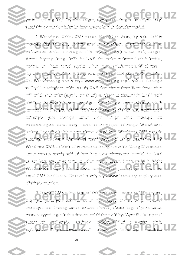 20yerda   faqat   eng   ko‘p   foydalaniladigan,   asosiy   dasturlargina   keltirilgan.   Sayt
yaratishingiz mumkin bulardan boshqa yana ko‘plab dasturlar mavjud.
1.  WordPress.   Ushbu   CMS   asosan   blog   (biror   shaxs,   joy   yoki   alohida
mavzuga   bag‘ishlangan,   tez-tez   yangilab   turiladigan,   qisqa   maqolalar   va
ma’lumotlar   kiritib   boriladigan   o‘rta   hajmdagi   sayt)   uchun   mo‘ljallangan.
Ammo   bugungi   kunga   kelib   bu   CMS   shu   qadar   mukammallashib   ketdiki,
hozirda   uni   hatto   portal   saytlar   uchun   ham   ishlatishmoqda.WordPress   –
foydalanish uchun juda oson, qulay va eng asosiysi 100% bepul bo‘lgan dastur.
Uni   WordPressning   rasmiy   sayti   www.wordpress.org   orqali   yuklab   olishingiz
va foydalanishingiz mumkin. Asosiy CMS dasturdan tashqari WordPress uchun
millionlab   shablonlar   (sayt   ko‘rinishlari)   va   plaginlar   (dastur   ichida   ishlovchi
kichik   qo‘shimchalar)   yaratilgan.Agar   Siz   o‘zingiz   uchun   shaxsiy   sahifa
ochmoqchi   bo‘lsangiz,   sevimli   qo‘shiqchingizga   bag‘ishlab   sayt   yaratmoqchi
bo‘lsangiz   yoki   o‘zingiz   uchun   qiziq   bo‘lgan   biror   mavzuga   oid
maqolalaringizni   butun   dunyo   bilan   bo‘lishmoqchi   bo‘lsangiz   WordPressni
tanlang!Hozir   Siz   ko‘rib   turgan   akmx.uz   sayti   ham   WordPress   CMS   asosida
yaratilgan.O‘zbekistonliklar   WordPressni   ham   egallashga   ulgurishdi!   Endi
WordPress CMSni o‘zbek tilida ham ishlatishingiz mumkin. Uning O‘zbekiston
uchun   maxsus   rasmiy   sahifasi   ham   bor:   uz.wordpress.org   Joomla!   Bu   CMS
asosan   katta   saytlar   va   portallar   uchun   mo‘ljallangan.   Ommaviyligi   bo‘yicha
WordPressdan   keyingi   o‘rinda   tursa   ham,   ishlatish   juda   qulay,   ishonchli   va
bepul   CMS   hisoblanadi.   Dasturni   rasmiy   sayti   www.joomla.org   orqali   yuklab
olishingiz mumkin. 
2.  Joomla! CMS uchun ham ko‘plab shablonlar, “extension” (kengaytma,
plagin)lar   yaratilgan.   Joomla!   uchun   ham   saytni   o‘zbek   tiliga   o‘tkazish
imkoniyati   bor.   Buning   uchun   dasturni   o‘rnatib,   o‘zbek   tiliga   o‘girish   uchun
maxsus tayyorlangan kichik dasturni qo‘shishingiz kifoya!Agar Siz katta portal
yaratmoqchi   bo‘lsangiz,   saytingiz   foydalanuvchilari   ro‘yxatdan   o‘tib,
saytingizda   “foydalanuvchi-server”   aloqasi   ko‘rinishidagi   murakkab 