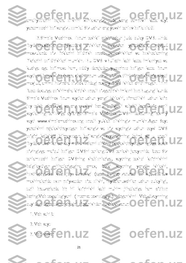 21amaliyotlarini   bajara   olishini   xohlasangiz,   juda   keng   qamrovli   katta   sayt
yaratmoqchi bo‘lsangiz Joomla! Siz uchun eng yaxshi tanlov bo‘la oladi.
3.Simple   Machines.   Forum   tashkil   etish   uchun   juda   qulay   CMS.   Unda
foydalanuvchilar   ro‘yxatdan   o‘tishlari,   mavzular   yaratishlari,   mavjud
mavzularda   o‘z   firklarini   bildirish   orqali   qatnashishlari   va   boshqalarning
fikrlarini   to‘ldirishlari   mumkin.   Bu   CMS   vBulletin   kabi   katta   imkoniyat   va
kuchga   ega   bo‘lmasa   ham,   oddiy   darajadan   yuqoriroq   bo‘lgan   katta   forum
saytlarni bemalol boshqara oladi.Forum uchun o‘zbek tilini o‘rnatish imkoniyati
mavjud, ammo hozircha o‘zbek tilidagi  rasmiy CMS ishlab chiqilmagan. Tilni
faqat dasturga qo‘shimcha kiritish orqali o‘zgartirish imkoni bor.Bugungi kunda
Simple   Machines   forum   saytlar   uchun   yengil   ishlashi,   o‘rnatilishi   uchun   ko‘p
joy   talab   qilmasligi   va   eng   asosiysi   bepul   bo‘lganli   sababli   ham   ko‘p   sonli
saytlarning   tanloviga   aylangan.Simple   Machines   CMSni   dasturning   rasmiy
sayti   www.simplemachines.org   orqali   yuklab   olishingiz   mumkin.Agar   Sayt
yaratishni   rejalashtirayotgan   bo‘lsangiz   va   o‘z   saytingiz   uchun   qaysi   CMS
to‘g‘ri   kelishini   bilmayotgan   bo‘lsangiz,   saytingizning   hajmi   va   u   orqali
foydalanuvchilar qanday ma’lumotlarni olishini rejalashtirayotganingizga qarab
o‘zingizga   ma’qul   bo‘lgan   CMSni   tanlang.CMS   tanlash   jarayonida   faqat   Siz
tanlamoqchi   bo‘lgan   CMSning   shablonlariga,   saytning   tashqi   ko‘rinishini
belgilaydigan   jihatlarigagina   emas,   balki   saytning   yengil   ishlashi,
hostingingizda   ko‘p   joy   olmasligi   (agar   buning   zarurati   bo‘lsa),   qidiruv
mashinalarida   oson   ro‘yxatdan   o‘ta   olishi,   foydalanuvchilar   uchun   qulayligi,
turli   brauzerlarda   bir   hil   ko‘rinishi   kabi   muhim   jihatlariga   ham   e’tibor
bering.Veb-texnologiyani   (Internet-texnologiya)   o‘rganishni   Veb-dizaynning
quyidagi uchta tushunchasini o‘rganishdan boshlash zarur:
1. Veb-sahifa
2. Veb-sayt
3. Veb-server 