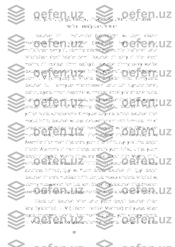 222.2. Python , Django, React js , Linux Ubuntu , Ma’lumotlar bazasi
haqida    asosiy tushunchalar
Dasturlash   tili   -   ma lumotlar   (axborotlar)ni   va   ularni   elektronʼ
mashinalarda   ishlash   algoritmlari   (dasturlari)ni   bayon   qilish   uchun
mo ljallangan   rasmiy   til,   odamning   elektron   mashina   bilan   bog lanishi   uchun	
ʻ ʻ
ishlatiladigan   shartli   belgilar   tizimi.   Dasturlash   tili   tabiiy   til   bilan   shartli
mashina   tili   orasidagi   o rinni   egallaydi.   Dasturlash   tilining   asosiy   vazifasi	
ʻ
dasturlar tuzish (Dasturlash) vositasi bo lishi, ya ni ma lumotlarni ifodalash va	
ʻ ʼ ʼ
ularni   EHM   (kompyuter)   da   ishlashda   qo llanishidan   iborat.   Kompyuterda	
ʻ
dasturlash   bu   –   kompyuter   mikroprotsessori   uchun   turli   buyruqlar   berish,
qachon, qayerda nimani o‘zgartirish va nimalarni kiritish yoki chiqarish haqida
buyruqlar berishdir. Ushbu maqolada, qanday dasturlash tillari borligi, eng keng
tarqalgan   dasturlash   tillari   va   ularning   farqi.   Hamda,   Dasturlashni   o‘rganish
yo‘llari   haqida  suhbatlashamiz  Kompyuter  dunyosida   ko‘plab  dasturlash  tillari
mavjud   bo‘lib,   dasturlash   va   unga   qiziquvchilar   soni   ortib   bormoqda.   Bir   xil
turdagi ishni bajaradigan dasturlarni Basic, Pascal, Ci va boshqa tillarda yozish
mumkin.   Pascal,   Fortran   va   Kobol   tillari   universal   tillar   hisoblanadi,   Ci   va
Assembler  tillari  mashi  tiliga ancha yaqin tillar  bo‘lib, quyi yoki  o‘rta darajali
tillardir.   Algoritmik   til   inson   tillariga   qanchalik   yaqin   bo‘lsa,   u   tilga   yuqori
darajali   til   deyiladi.   Mashina   tili   esa   eng   pastki   darajali   tildir.   Mashina   tili   bu
sonlardan   iboratdir,   Masalan:   010110100010101   Dasturlash   tillari   2   ta   katta
guruhlarga   bo‘linadi,   Quyi   va   Yuqori   darajali   dasturlash   tili.   Quyi   darajali
dasturlash tili ancha murakkab bo‘lib ular juda maxsus sohalarda ishlatiladi va
ularning mutaxassislari ham juda kam. Chunki quyi dasturlash tillari (masalan:
assembler) ko‘pincha miktoprotsessorlar bilan ishlashda kerak bo‘lishi mumkin.
Odatda   turli   dasturlash   ishlari   uchun   yuqori   darajali   dasturlash   tilidan
keng   foydalaniladi.   EHM   (Elektron   Hisoblash   Mashinasi)   endi   yuzaga   kelgan
paytda   programma   tuzishda,   faqat   mashina   tillarida,   ya’ni   sonlar   yordamida
EHM   bajarishi   kerak   bo‘lgan   amallarning   kodlarida   kiritilgan.   Bu   holda 