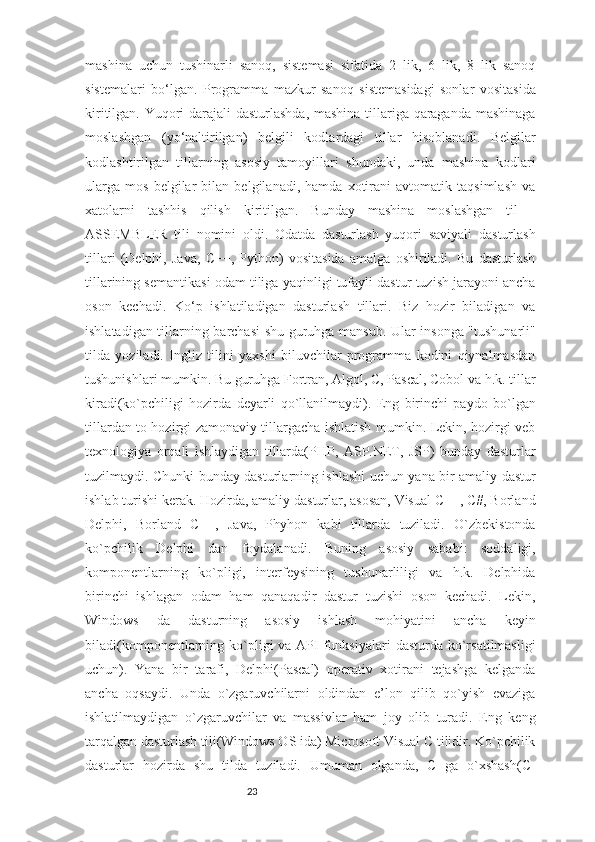 23mashina   uchun   tushinarli   sanoq,   sistemasi   sifatida   2   lik,   6   lik,   8   lik   sanoq
sistemalari   bo‘lgan.   Programma   mazkur   sanoq   sistemasidagi   sonlar   vositasida
kiritilgan. Yuqori darajali  dasturlashda, mashina tillariga qaraganda mashinaga
moslashgan   (yo‘naltirilgan)   belgili   kodlardagi   tillar   hisoblanadi.   Belgilar
kodlashtirilgan   tillarning   asosiy   tamoyillari   shundaki,   unda   mashina   kodlari
ularga   mos   belgilar   bilan   belgilanadi,   hamda   xotirani   avtomatik   taqsimlash   va
xatolarni   tashhis   qilish   kiritilgan.   Bunday   mashina   moslashgan   til   -
ASSEMBLER   tili   nomini   oldi.   Odatda   dasturlash   yuqori   saviyali   dasturlash
tillari   (Delphi,   Java,   C++,   Python)   vositasida   amalga   oshiriladi.   Bu   dasturlash
tillarining semantikasi odam tiliga yaqinligi tufayli dastur tuzish jarayoni ancha
oson   kechadi.   Ko‘p   ishlatiladigan   dasturlash   tillari.   Biz   hozir   biladigan   va
ishlatadigan tillarning barchasi shu guruhga mansub. Ular insonga "tushunarli"
tilda   yoziladi.   Ingliz   tilini   yaxshi   biluvchilar   programma   kodini   qiynalmasdan
tushunishlari mumkin. Bu guruhga Fortran, Algol, C, Pascal, Cobol va h.k. tillar
kiradi(ko`pchiligi   hozirda   deyarli   qo`llanilmaydi).   Eng   birinchi   paydo   bo`lgan
tillardan to hozirgi zamonaviy tillargacha ishlatish mumkin. Lekin, hozirgi veb
texnologiya   orqali   ishlaydigan   tillarda(PHP,   ASP.NET,   JSP)   bunday   dasturlar
tuzilmaydi. Chunki bunday dasturlarning ishlashi uchun yana bir amaliy dastur
ishlab turishi kerak. Hozirda, amaliy dasturlar, asosan, Visual C++, C#, Borland
Delphi,   Borland   C++,   Java,   Phyhon   kabi   tillarda   tuziladi.   O`zbekistonda
ko`pchilik   Delphi   dan   foydalanadi.   Buning   asosiy   sababi:   soddaligi,
komponentlarning   ko`pligi,   interfeysining   tushunarliligi   va   h.k.   Delphida
birinchi   ishlagan   odam   ham   qanaqadir   dastur   tuzishi   oson   kechadi.   Lekin,
Windows   da   dasturning   asosiy   ishlash   mohiyatini   ancha   keyin
biladi(komponentlarning ko`pligi  va API  funksiyalari  dasturda ko`rsatilmasligi
uchun).   Yana   bir   tarafi,   Delphi(Pascal)   operativ   xotirani   tejashga   kelganda
ancha   oqsaydi.   Unda   o`zgaruvchilarni   oldindan   e’lon   qilib   qo`yish   evaziga
ishlatilmaydigan   o`zgaruvchilar   va   massivlar   ham   joy   olib   turadi.   Eng   keng
tarqalgan dasturlash tili(Windows OS ida) Microsoft Visual C tilidir. Ko`pchilik
dasturlar   hozirda   shu   tilda   tuziladi.   Umuman   olganda,   C   ga   o`xshash(C- 