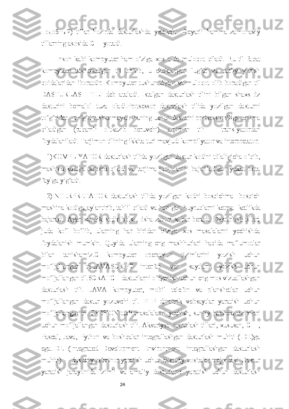 24подобный )   tillar   hozirda   dasturlashda   yetakchi.   Deyarli   hamma   zamonaviy
tillarning asosida C++ yotadi.
Inson   kabi   kompyuter   ham   o ziga   xos   tilda   muloqot   qiladi.   Bu   til   faqatʻ
kompyuter   tushunadigan   til   bo lib,   u   cheklangan   lug at   va   qat iy   yozish	
ʻ ʻ ʼ
qoidalaridan   iboratdir.   Kompyuter   tushunadigan   va   muloqot   olib   boradigan   til
DASTURLASH   TILI   deb   ataladi.   Istalgan   dasturlash   tilini   bilgan   shaxs   óz
dasturini   bemalol   tuza   oladi.Protsessor   dasturlash   tilida   yozilgan   dasturni
to g ridan - to g ri tushunmaydi. Buning uchun dasturni protsessor tiliga tarjima	
ʻ ʻ ʻ ʻ
qiladigan   (raqamli   o tkazib   beruvchi)   tarjimon   tili   -   translyatordan	
ʻ
foydalaniladi. Tarjimon tilining ikkita turi mavjud: kompilyator va interpretator.
1)KOMPLIYATOR dasturlash tilida yozilgan dastur kodini tólaligicha o qib,	
ʻ
mashina   kodiga   tarjima   qiladi   va   tarjima   natijalarini   bajariladigan   yaxlit   bitta
faylga yig adi.	
ʻ
2)INTERPRETATOR   dasturlash   tilida   yozilgan   kodni   bosqichma   -bosqich
mashina kodiga aylantirib, tahlil qiladi va berilgan buyruqlarni ketma- ketlikda
bajaradi.   Agar   xatolik   sodir   bólsa,   ósha   zahoti   xabar   beradi.   Dasturlash   tillari
juda   ko l   bo lib,   ularning   har   biridan   o ziga   xos   masalalarni   yechishda
ʻ ʻ ʻ
foydalanish   mumkin.   Quyida   ularning   eng   mashhurlari   haqida   ma lumotlar	
ʼ
bilan   tanishamiz.C   kompyuter   operatsion   tizimlarini   yozish   uchun
mo ljallangan   til.JAVASCRIPT   interfaol   veb-   saytlarni   yozish   uchun	
ʻ
mo ljallangan til.SCRATCH dasturlarni o rganish uchun eng mos vizuallashgan
ʻ ʻ
dasturlash   tili.   JAVA   kompyuter,   mobil   telefon   va   planshetlar   uchun
mo ljallangan   dastur   yozuvchi   til.   PHP   dinamik   vebsaytlar   yaratish   uchun
ʻ
mo ljallangan til. PYTHON turli masalalarni  yechish, sun iy intellekt tizimlari
ʻ ʼ
uchun   mo ljallangan   dasturlash   tili.   Aksariyat   dasturlash   tillari,   xususan,   C++,	
ʻ
Pascal,   Java,   Python   va   boshqalar   integrallashgan   dasturlash   muhiti   (IDE)ga
ega.IDE   (Integrated   Development   Environment-   integrallashgan   dasturlash
muhiti) — dasturiy ta minot yaratish uchun dasturiy vositalar majmuasi. Dastur	
ʼ
yaratish   jarayonidaTizimli   va   amaliy   dasturlarni   yaratish   uchun   dasturlash 