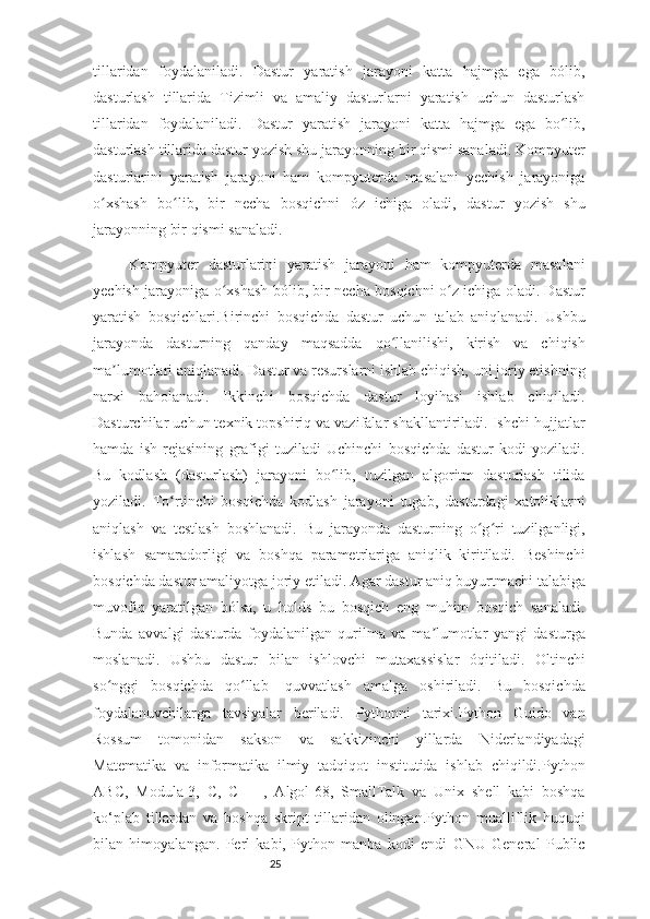 25tillaridan   foydalaniladi.   Dastur   yaratish   jarayoni   katta   hajmga   ega   bólib,
dasturlash   tillarida   Tizimli   va   amaliy   dasturlarni   yaratish   uchun   dasturlash
tillaridan   foydalaniladi.   Dastur   yaratish   jarayoni   katta   hajmga   ega   bo lib,ʻ
dasturlash tillarida dastur yozish shu jarayonning bir qismi sanaladi. Kompyuter
dasturlarini   yaratish   jarayoni   ham   kompyuterda   masalani   yechish   jarayoniga
o xshash   bo lib,   bir   necha   bosqichni   óz   ichiga   oladi,   dastur   yozish   shu	
ʻ ʻ
jarayonning bir qismi sanaladi. 
Kompyuter   dasturlarini   yaratish   jarayoni   ham   kompyuterda   masalani
yechish jarayoniga o xshash bólib, bir necha bosqichni o z ichiga oladi. Dastur	
ʻ ʻ
yaratish   bosqichlari.Birinchi   bosqichda   dastur   uchun   talab   aniqlanadi.   Ushbu
jarayonda   dasturning   qanday   maqsadda   qo llanilishi,   kirish   va   chiqish	
ʻ
ma lumotlari aniqlanadi. Dastur va resurslarni ishlab chiqish, uni joriy etishning	
ʼ
narxi   baholanadi.   Ikkinchi   bosqichda   dastur   loyihasi   ishlab   chiqiladi.
Dasturchilar uchun texnik topshiriq va vazifalar shakllantiriladi. Ishchi hujjatlar
hamda   ish   rejasining   grafigi   tuziladi   Uchinchi   bosqichda   dastur   kodi   yoziladi.
Bu   kodlash   (dasturlash)   jarayoni   bo lib,   tuzilgan   algoritm   dasturlash   tilida	
ʻ
yoziladi.   To rtinchi   bosqichda   kodlash   jarayoni   tugab,   dasturdagi   xatoliklarni	
ʻ
aniqlash   va   testlash   boshlanadi.   Bu   jarayonda   dasturning   o g ri   tuzilganligi,	
ʻ ʻ
ishlash   samaradorligi   va   boshqa   parametrlariga   aniqlik   kiritiladi.   Beshinchi
bosqichda dastur amaliyotga joriy etiladi. Agar dastur aniq buyurtmachi talabiga
muvofiq   yaratilgan   bólsa,   u   holds   bu   bosqich   eng   muhim   bosqich   sanaladi.
Bunda   avvalgi   dasturda   foydalanilgan   qurilma   va   ma lumotlar   yangi   dasturga	
ʼ
moslanadi.   Ushbu   dastur   bilan   ishlovchi   mutaxassislar   óqitiladi.   Oltinchi
so nggi   bosqichda   qo llab-   quvvatlash   amalga   oshiriladi.   Bu   bosqichda	
ʻ ʻ
foydalanuvchilarga   tavsiyalar   beriladi.   Pythonni   tarixi.Python   Guido   van
Rossum   tomonidan   sakson   va   sakkizinchi   yillarda   Niderlandiyadagi
Matematika   va   informatika   ilmiy   tadqiqot   institutida   ishlab   chiqildi.Python
ABC,   Modula-3,   C,   C   ++,   Algol-68,   SmallTalk   va   Unix   shell   kabi   boshqa
ko‘plab   tillardan   va   boshqa   skript   tillaridan   olingan.Python   mualliflik   huquqi
bilan   himoyalangan.   Perl   kabi,   Python   manba   kodi   endi   GNU   General   Public 