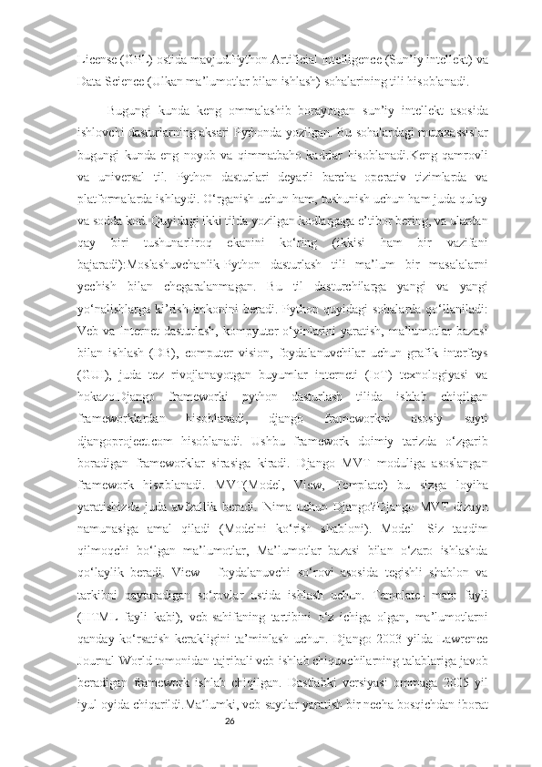 26License (GPL) ostida mavjud.Python Artificial Intelligence (Sun’iy intellekt) va
Data Science (Ulkan ma’lumotlar bilan ishlash) sohalarining tili hisoblanadi.
Bugungi   kunda   keng   ommalashib   borayotgan   sun’iy   intellekt   asosida
ishlovchi dasturlarning aksari Pythonda yozilgan. Bu sohalardagi mutaxassislar
bugungi   kunda   eng   noyob   va   qimmatbaho   kadrlar   hisoblanadi.Keng   qamrovli
va   universal   til.   Python   dasturlari   deyarli   barcha   operativ   tizimlarda   va
platformalarda ishlaydi. O‘rganish uchun ham, tushunish uchun ham juda qulay
va sodda kod. Quyidagi ikki tilda yozilgan kodlargaga e’tibor bering, va ulardan
qay   biri   tushunarliroq   ekanini   ko‘ring   (ikkisi   ham   bir   vazifani
bajaradi):Moslashuvchanlik-Python   dasturlash   tili   ma’lum   bir   masalalarni
yechish   bilan   chegaralanmagan.   Bu   til   dasturchilarga   yangi   va   yangi
yo‘nalishlarga  ki’rish  imkonini  beradi.  Python  quyidagi  sohalarda  qo‘llaniladi:
Veb va Internet  dasturlash, kompyuter o‘yinlarini  yaratish, ma’lumotlar bazasi
bilan   ishlash   (DB),   computer   vision,   foydalanuvchilar   uchun   grafik   interfeys
(GUI),   juda   tez   rivojlanayotgan   buyumlar   interneti   (IoT)   texnologiyasi   va
hokazo.Django   frameworki   python   dasturlash   tilida   ishlab   chiqilgan
frameworklardan   hisoblanadi,   django   frameworkni   asosiy   sayti
djangoproject.com   hisoblanadi.   Ushbu   framework   doimiy   tarizda   o‘zgarib
boradigan   frameworklar   sirasiga   kiradi.   Django   MVT   moduliga   asoslangan
framework   hisoblanadi.   MVT(Model,   View,   Template)   bu   sizga   loyiha
yaratishizda   juda   avfzallik   beradi.   Nima   uchun   Django?Django   MVT   dizayn
namunasiga   amal   qiladi   (Modelni   ko‘rish   shabloni).   Model   -Siz   taqdim
qilmoqchi   bo‘lgan   ma’lumotlar,   Ma’lumotlar   bazasi   bilan   o‘zaro   ishlashda
qo‘laylik   beradi.   View   -   foydalanuvchi   so‘rovi   asosida   tegishli   shablon   va
tarkibni   qaytaradigan   so‘rovlar   ustida   ishlash   uchun.   Template-   matn   fayli
(HTML   fayli   kabi),   veb-sahifaning   tartibini   o‘z   ichiga   olgan,   ma’lumotlarni
qanday   ko‘rsatish   kerakligini   ta’minlash   uchun.   Django   2003   yilda   Lawrence
Journal-World tomonidan tajribali veb-ishlab chiquvchilarning talablariga javob
beradigan   framework   ishlab   chiqilgan.   Dastlabki   versiyasi   ommaga   2005   yil
iyul oyida chiqarildi.Ma lumki, veb-saytlar yaratish bir necha bosqichdan iboratʼ 