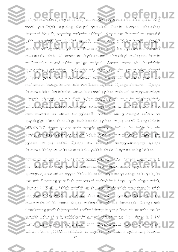 27bo lgan murakkab jarayon bo lib, turli xil dasturiy vositalarni talab qiladi. Engʻ ʻ
avval   yaratilajak   saytning   dizayni   yaratiladi.   Bunda   dizayner   photoshop
dasturini   ishlatib,   saytning   maketini   ishlaydi.   Keyin   esa   frontend   mutaxassisi
ushbu   saytning   html   kodini   yozadi,   turli   vizual   effektlar   beradi.   Kerakli
sahifalar   va  tugmalarni   yaratadi.  Shundan  so ng   estafeta  tayoqchasini   backend	
ʻ
mutaxassisi   oladi.   U   server   va   foydalanuvchi   o rtasidagi   muloqotni   hamda	
ʻ
ma’lumotlar   bazasi   ishini   yo lga   qo yadi.   Aynan   mana   shu   bosqichda	
ʻ ʻ
djangoning   yordamidan   foydalanishimiz   mumkin.   Ya ni   server   bilan   aloqani	
ʼ
yo lga qo yish, ma lumotlar bazasidan kerakli ma lumotni chiqarish yoki biron	
ʻ ʻ ʼ ʼ
ma lumotni bazaga kiritish kabi vazifalarni bajaradi. Django o‘rnatish - Django
ʼ
frameworkdan   foydalanish   uchun   biz   avval   python   muhitini   kompyuterimizga
o‘rnatib   olishimiz   zarur   bo‘ladi.Python   dasturlash   tili   muhitini   tekshirishimiz
uchun quyidagicha tekshiramiz yoki sizda python3 sifatida o‘rnatilgan bo‘lishi
ham   mumkin   bu   uchun   siz   python3   --version   deb   yozsangiz   bo‘ladi   va
quyidagiga o‘xshash natijaga duch kelasiz. python -m pip install Django Bizda
WARNING   degan   yozuv   sariq   rangda   namayon   bo‘ladi   bu   holda   biz   pip
versiyasini   yangilashimizga   to‘g‘ri   keladi.   python   -m   pip   install   --upgrade   pip
python   -m   pip   install   Django   Bu   bilan   siz   kompyuteringizga   django
frameworkining zarur kutubxonalarini yuklab olasiz. Freymvorkning ishlash 
prinsplaridan biri bu - DRY (Don’t repeat yourself- "o‘z-o‘zingni takrorlarma").
Bu   degani,   siz   sayt   yozish   davomida   siz   "velosiped"ni   qaytadan   ixtiro
qilmaysiz, u siz uchun tayyor. Ya’ni bir kodni qaytadan yozishga hojat yo‘q, bu
esa   veb   ilovaning   yaratilish   protsessini   tezlashtiradiBoya   aytib   o‘tganimdek,
Django   2005-yilda   ishlab   chiqildi   va   shu   vaqtdan   boshlab   bosqichma-bosqich
eng   yaxshi   freymvorklar   qatoridan   o‘rin   egalladi.   Freymvork   dasturchilarning
muammolarini   bir   necha   daqiqa   mobaynida   hal   etib   bermoqda.   Django   veb
ilovalarning yozilish jarayonini sezilarli darajada yengillashtirdi va veb ilovalar
yaratish uchun ajoyib, soddalashtirilgan yo‘lni taqdim eta oldi. Djangoda ORM
tushunchasiDjangoda   ma’lumotlar   ombori(ma’lumotlar   bazasi)   bilan   ishlash
uchun   o‘zining   ORMini   ishlatadi   va   obyektning   modelini   pythondagi   klasslar 