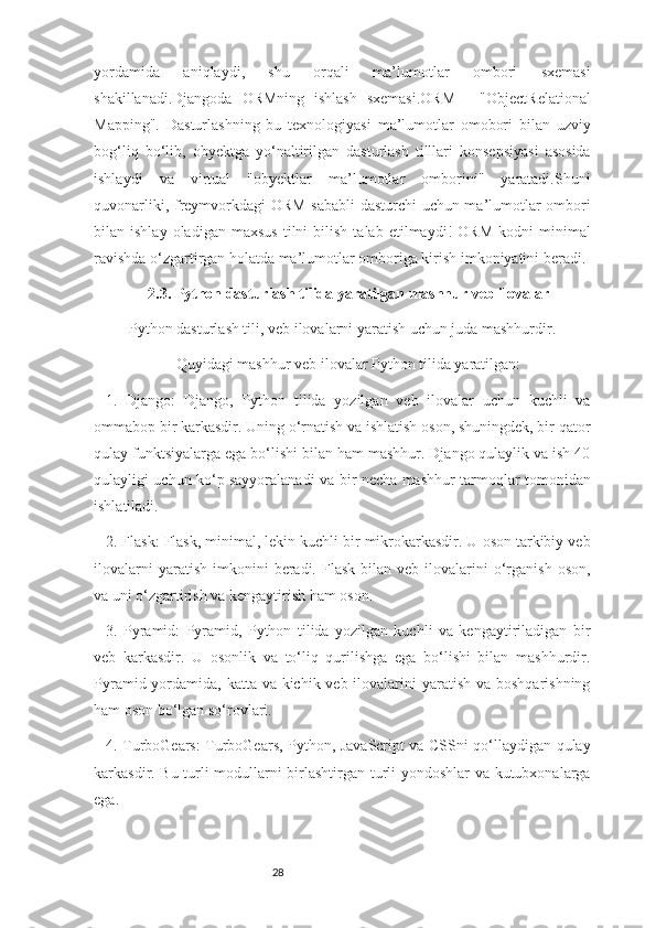 28yordamida   aniqlaydi,   shu   orqali   ma’lumotlar   ombori   sxemasi
shakillanadi.Djangoda   ORMning   ishlash   sxemasi.ORM   -   "ObjectRelational
Mapping".   Dasturlashning   bu   texnologiyasi   ma’lumotlar   omobori   bilan   uzviy
bog‘liq   bo‘lib,   obyektga   yo‘naltirilgan   dasturlash   tilllari   konsepsiyasi   asosida
ishlaydi   va   virtual   "obyektlar   ma’lumotlar   omborini"   yaratadi.Shuni
quvonarliki, freymvorkdagi ORM sababli  dasturchi uchun ma’lumotlar ombori
bilan  ishlay   oladigan   maxsus   tilni   bilish   talab   etilmaydi!   ORM   kodni   minimal
ravishda o‘zgartirgan holatda ma’lumotlar omboriga kirish imkoniyatini beradi.
2.3. Python dasturlash tilida yaratilgan mashhur veb ilovalar
Python dasturlash tili, veb ilovalarni yaratish uchun juda mashhurdir.
Quyidagi mashhur veb ilovalar Python tilida yaratilgan:
1.   Django:   Django,   Python   tilida   yozilgan   veb   ilovalar   uchun   kuchli   va
ommabop bir karkasdir. Uning o‘rnatish va ishlatish oson, shuningdek, bir qator
qulay funktsiyalarga ega bo‘lishi bilan ham mashhur. Django qulaylik va ish 40
qulayligi uchun ko‘p sayyoralanadi va bir necha mashhur tarmoqlar tomonidan
ishlatiladi.
2. Flask: Flask, minimal, lekin kuchli bir mikrokarkasdir. U oson tarkibiy veb
ilovalarni  yaratish   imkonini  beradi.  Flask   bilan   veb  ilovalarini  o‘rganish   oson,
va uni o‘zgartirish va kengaytirish ham oson.
3.   Pyramid:   Pyramid,   Python   tilida   yozilgan   kuchli   va   kengaytiriladigan   bir
veb   karkasdir.   U   osonlik   va   to‘liq   qurilishga   ega   bo‘lishi   bilan   mashhurdir.
Pyramid yordamida, katta va kichik veb ilovalarini yaratish va boshqarishning
ham oson bo‘lgan so‘rovlari.
4. TurboGears: TurboGears, Python, JavaScript va CSSni qo‘llaydigan qulay
karkasdir. Bu turli modullarni birlashtirgan turli yondoshlar va kutubxonalarga
ega. 