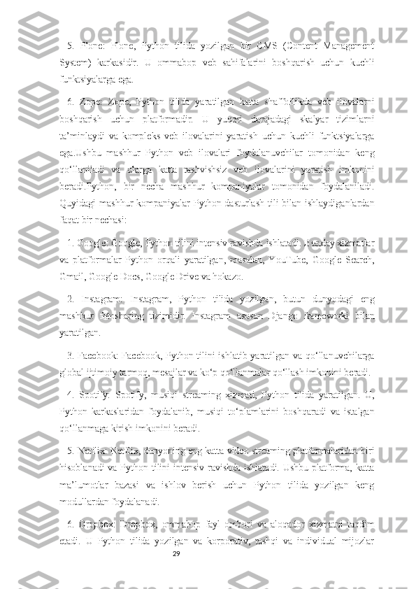 295.   Plone:   Plone,   Python   tilida   yozilgan   bir   CMS   (Content   Management
System)   karkasidir.   U   ommabop   veb   sahifalarini   boshqarish   uchun   kuchli
funktsiyalarga ega. 
6.   Zope:   Zope,   Python   tilida   yaratilgan   katta   shaffoflikda   veb   ilovalarni
boshqarish   uchun   platformadir.   U   yuqori   darajadagi   skalyar   tizimlarni
ta’minlaydi   va   kompleks   veb   ilovalarini   yaratish   uchun   kuchli   funktsiyalarga
ega.Ushbu   mashhur   Python   veb   ilovalari   foydalanuvchilar   tomonidan   keng
qo‘llaniladi   va   ularga   katta   tashvishsiz   veb   ilovalarini   yaratish   imkonini
beradi.Python,   bir   necha   mashhur   kompaniyalar   tomonidan   foydalaniladi.
Quyidagi mashhur  kompaniyalar Python dasturlash tili bilan ishlaydiganlardan
faqat bir nechasi:
1. Google: Google, Python tilini intensiv ravishda ishlatadi. Bunday xizmatlar
va   platformalar   Python   orqali   yaratilgan,   masalan,   YouTube,   Google   Search,
Gmail, Google Docs, Google Drive va hokazo.
2.   Instagram:   Instagram,   Python   tilida   yozilgan,   butun   dunyodagi   eng
mashhur   fotosharing   tizimidir.   Instagram   asosan   Django   frameworki   bilan
yaratilgan.
3. Facebook:  Facebook, Python tilini ishlatib yaratilgan va qo‘llanuvchilarga
global ijtimoiy tarmoq, mesajlar va ko‘p qo‘llanmalar qo‘llash imkonini beradi.
4.   Spotify:   Spotify,   musiqi   streaming   xizmati,   Python   tilida   yaratilgan.   U,
Python   karkaslaridan   foydalanib,   musiqi   to‘plamlarini   boshqaradi   va   istalgan
qo‘llanmaga kirish imkonini beradi.
5. Netflix: Netflix, dunyoning eng katta video streaming platformalaridan biri
hisoblanadi va Python tilini intensiv ravishda ishlatadi. Ushbu platforma, katta
ma’lumotlar   bazasi   va   ishlov   berish   uchun   Python   tilida   yozilgan   keng
modullardan foydalanadi.
6.   Dropbox:   Dropbox,   ommabop   fayl   ombori   va   aloqador   xizmatni   taqdim
etadi.   U   Python   tilida   yozilgan   va   korporativ,   tashqi   va   individual   mijozlar 