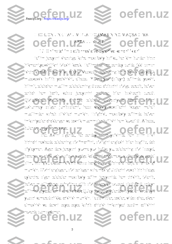 3  .ReactJS.org -  https://reactjs.org/
I BOB. ONLINE TA‘LIM PLATFORMASINING MAQSADI VA
AFZALLIKLARI
1.1 Online ta’lim platformasi afzalliklari va kamchiliklari
Ta’lim   jarayoni   sharoitga   ko‘ra   masofaviy   bo‘lsa,   har   kim   bundan   biror
hikmatni,yaxshilikni   izlashi   kerak.   Ta’limning   har   qanday   turida   ikki   tomon
ishtirok   etadi:   muallim   va   talaba.   Maqsad   –   talabaning   biror   bir   sohada   yetuk
mutaxassis   bo‘lib   yetishishi,   albatta.   Yuzma-yuz   (oflayn)   ta’limda   yaxshi,
bilimli, talabchan muallim talabalarning diqqat-e’tiborini o‘ziga qaratib, ba’zan
tanbeh   ham   berib,   saboq   jarayonini   mahorat   bilan   boshqarib   turadi.
Qiziquvchan   va   ilmga   chanqoq   talabalar   auditoriyada   bemalol   o‘zlari
tushunmay   qolgan   jumboqlarni,   hatto   shaxsiy   savollarini   istagan   mahali
muallimdan   so‘rab   olishlari   mumkin.   To‘g‘risi,   masofaviy   ta’limda   ba’zan
imkoniyatlar cheklangan va texnik muammolar bo‘lishi ham kuzatildi. Albatta,
bular umumiy bir manzara.
  Holat.   Aslini   olganda,   har   qanday   ta’lim   yo‘sinida   ham   bilim   olish
birinchi navbatda talabaning o‘z “men”ini, o‘zligini anglashi bilan bog‘liq, deb
o‘ylayman.   Agar   dars   jarayoni   yuzma-yuz   bo‘lsa-yu,   talabaning   o‘zi   loqayd,
beparvo va nima uchun o‘quv yurtiga kelganini anglamasa, auditoriyaga genial
olim,   boringki,   akademik   kirib   saboq   bersa   ham,   ko‘pincha   natija   chiqmasligi
mumkin. O‘zini anglagan, o‘zi tanlagan soha mashg‘ulotlarini zavqli bir holatga
aylantira   olgan   talabalar   masofaviy   ta’lim   jarayonida   ham   tirishib,   izlanib,
ba’zan muallimlarga qo‘ng‘iroq qilib o‘ziga  kerakli  ozuqani  oladi.Endi  onlayn
ta’limning yutuqlarini sanab o‘tsak:Qulay texnologiyalardan foydalanish tufayli
yuqori samaradorlikka erishish mumkin. Taqdimotlar, testlar, video chat, ekran
almashish   va   darsni   qayta-qayta   ko‘rib   chiqish   imkoniyati   taqdim   etilishini
nazarda tutmoqdaman. 